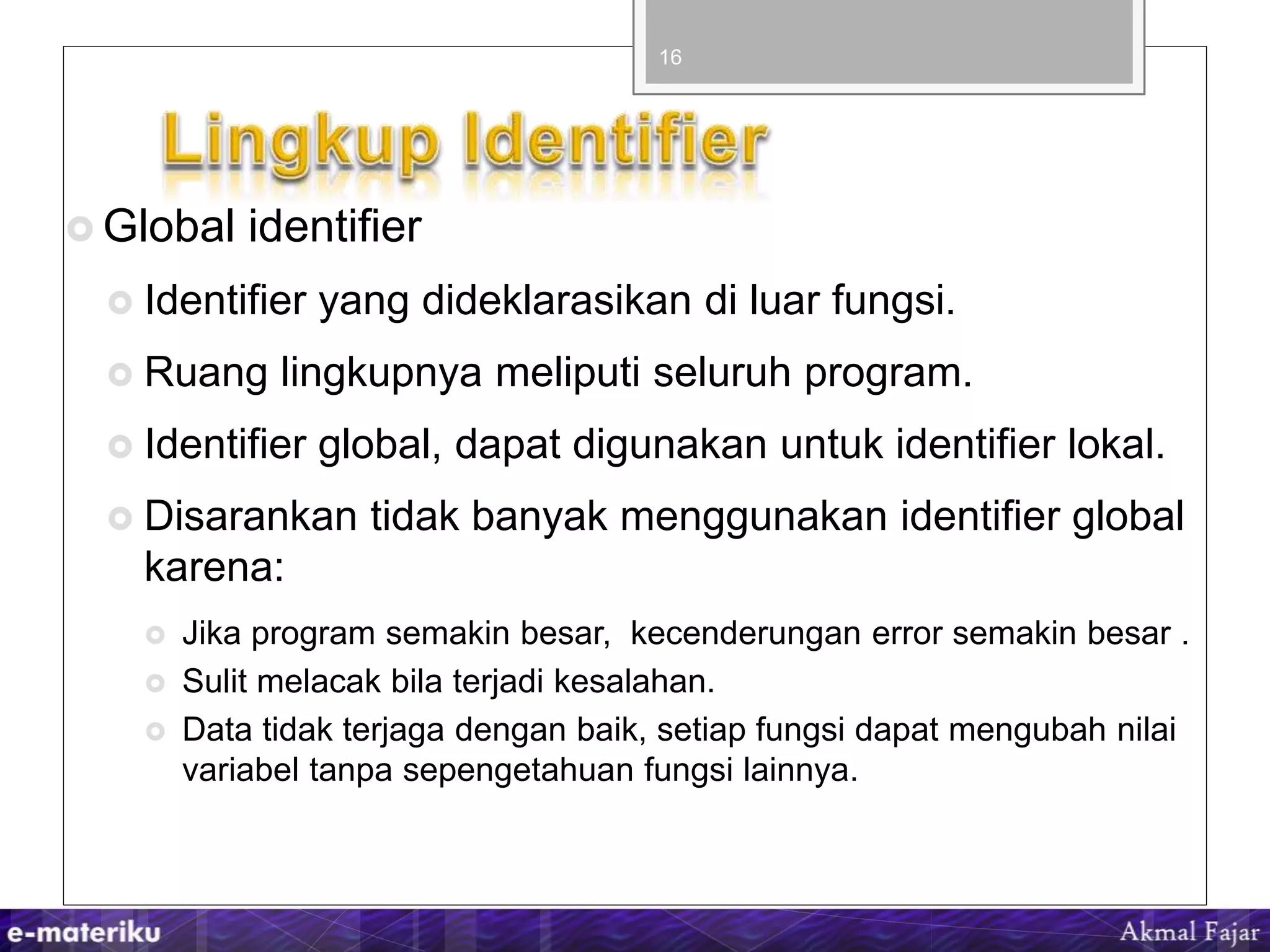  Global identifier
 Identifier yang dideklarasikan di luar fungsi.
 Ruang lingkupnya meliputi seluruh program.
 Identifier global, dapat digunakan untuk identifier lokal.
 Disarankan tidak banyak menggunakan identifier global
karena:
 Jika program semakin besar, kecenderungan error semakin besar .
 Sulit melacak bila terjadi kesalahan.
 Data tidak terjaga dengan baik, setiap fungsi dapat mengubah nilai
variabel tanpa sepengetahuan fungsi lainnya.
16
 