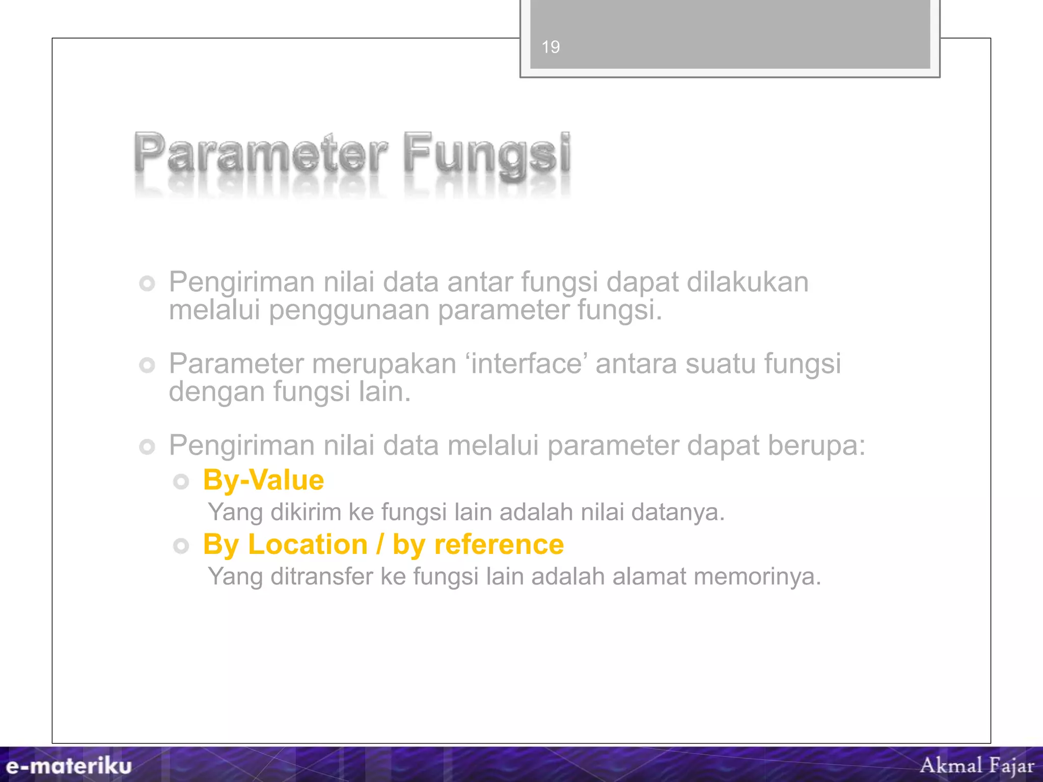  Pengiriman nilai data antar fungsi dapat dilakukan
melalui penggunaan parameter fungsi.
 Parameter merupakan ‘interface’ antara suatu fungsi
dengan fungsi lain.
 Pengiriman nilai data melalui parameter dapat berupa:
 By-Value
Yang dikirim ke fungsi lain adalah nilai datanya.
 By Location / by reference
Yang ditransfer ke fungsi lain adalah alamat memorinya.
19
 
