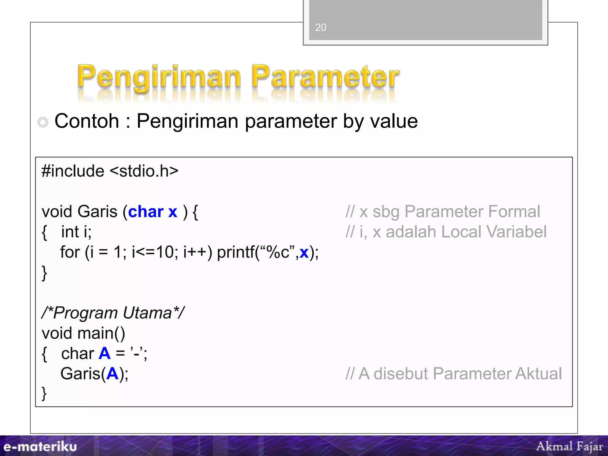  Contoh : Pengiriman parameter by value
20
#include <stdio.h>
void Garis (char x ) { // x sbg Parameter Formal
{ int i; // i, x adalah Local Variabel
for (i = 1; i<=10; i++) printf(“%c”,x);
}
/*Program Utama*/
void main()
{ char A = ’-’;
Garis(A); // A disebut Parameter Aktual
}
 