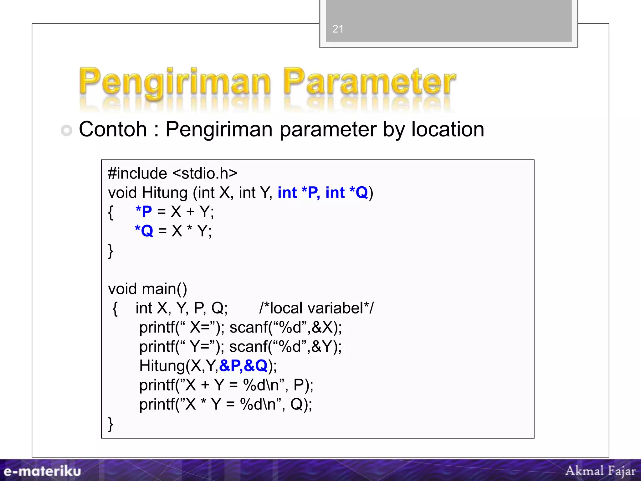  Contoh : Pengiriman parameter by location
21
#include <stdio.h>
void Hitung (int X, int Y, int *P, int *Q)
{ *P = X + Y;
*Q = X * Y;
}
void main()
{ int X, Y, P, Q; /*local variabel*/
printf(“ X=”); scanf(“%d”,&X);
printf(“ Y=”); scanf(“%d”,&Y);
Hitung(X,Y,&P,&Q);
printf(”X + Y = %dn”, P);
printf(”X * Y = %dn”, Q);
}
 