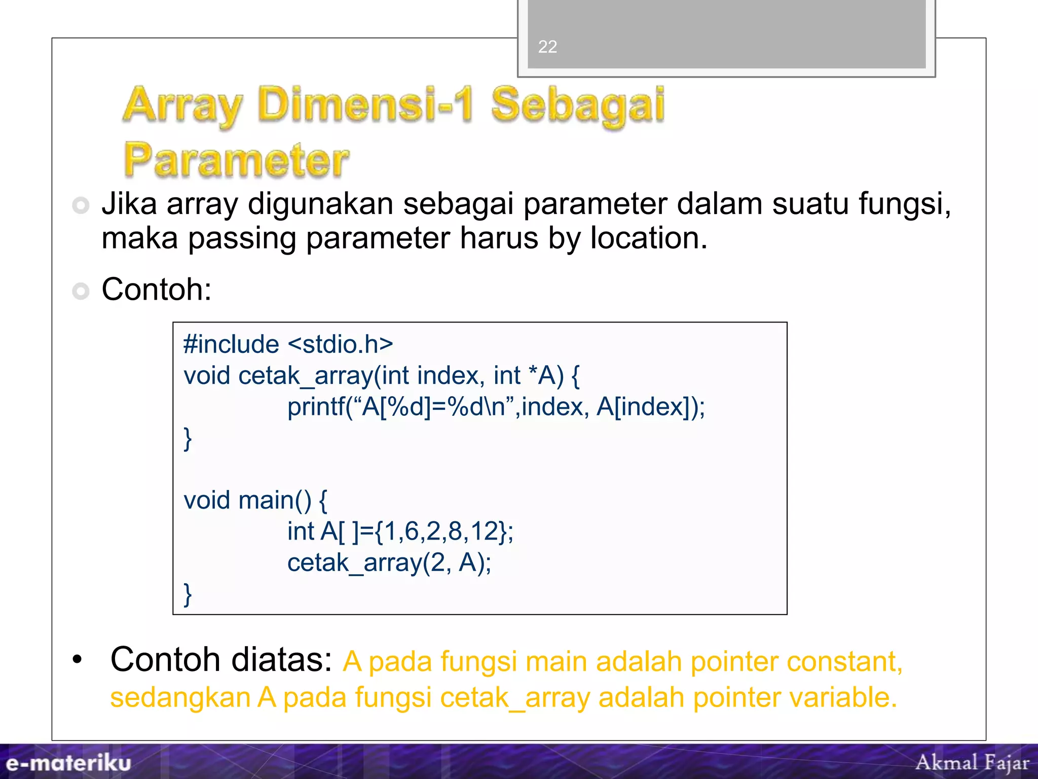  Jika array digunakan sebagai parameter dalam suatu fungsi,
maka passing parameter harus by location.
 Contoh:
22
#include <stdio.h>
void cetak_array(int index, int *A) {
printf(“A[%d]=%dn”,index, A[index]);
}
void main() {
int A[ ]={1,6,2,8,12};
cetak_array(2, A);
}
• Contoh diatas: A pada fungsi main adalah pointer constant,
sedangkan A pada fungsi cetak_array adalah pointer variable.
 