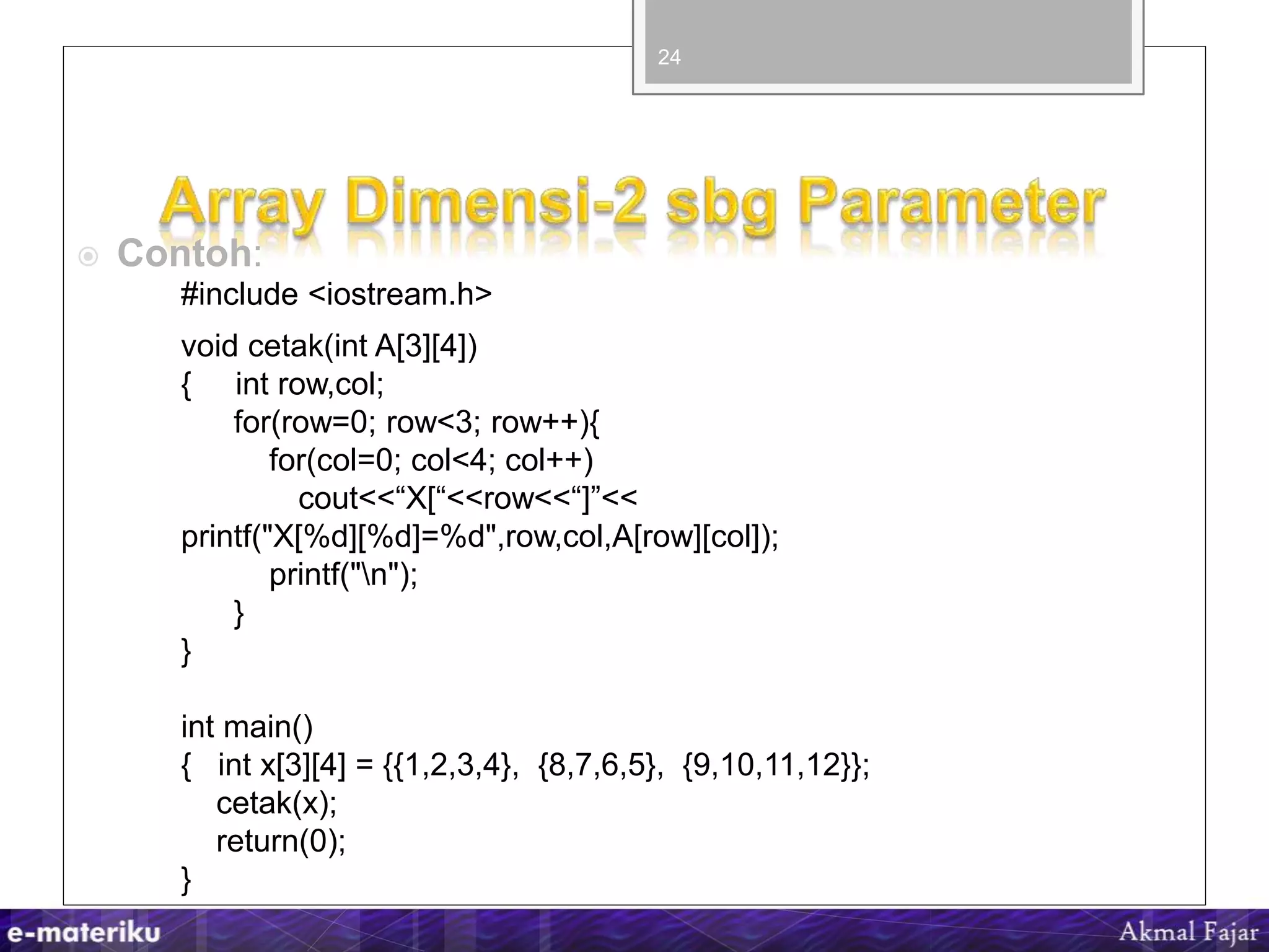 #include <iostream.h>
void cetak(int A[3][4])
{ int row,col;
for(row=0; row<3; row++){
for(col=0; col<4; col++)
cout<<“X[“<<row<<“]”<<
printf("X[%d][%d]=%d",row,col,A[row][col]);
printf("n");
}
}
int main()
{ int x[3][4] = {{1,2,3,4}, {8,7,6,5}, {9,10,11,12}};
cetak(x);
return(0);
}
24
 Contoh:
 