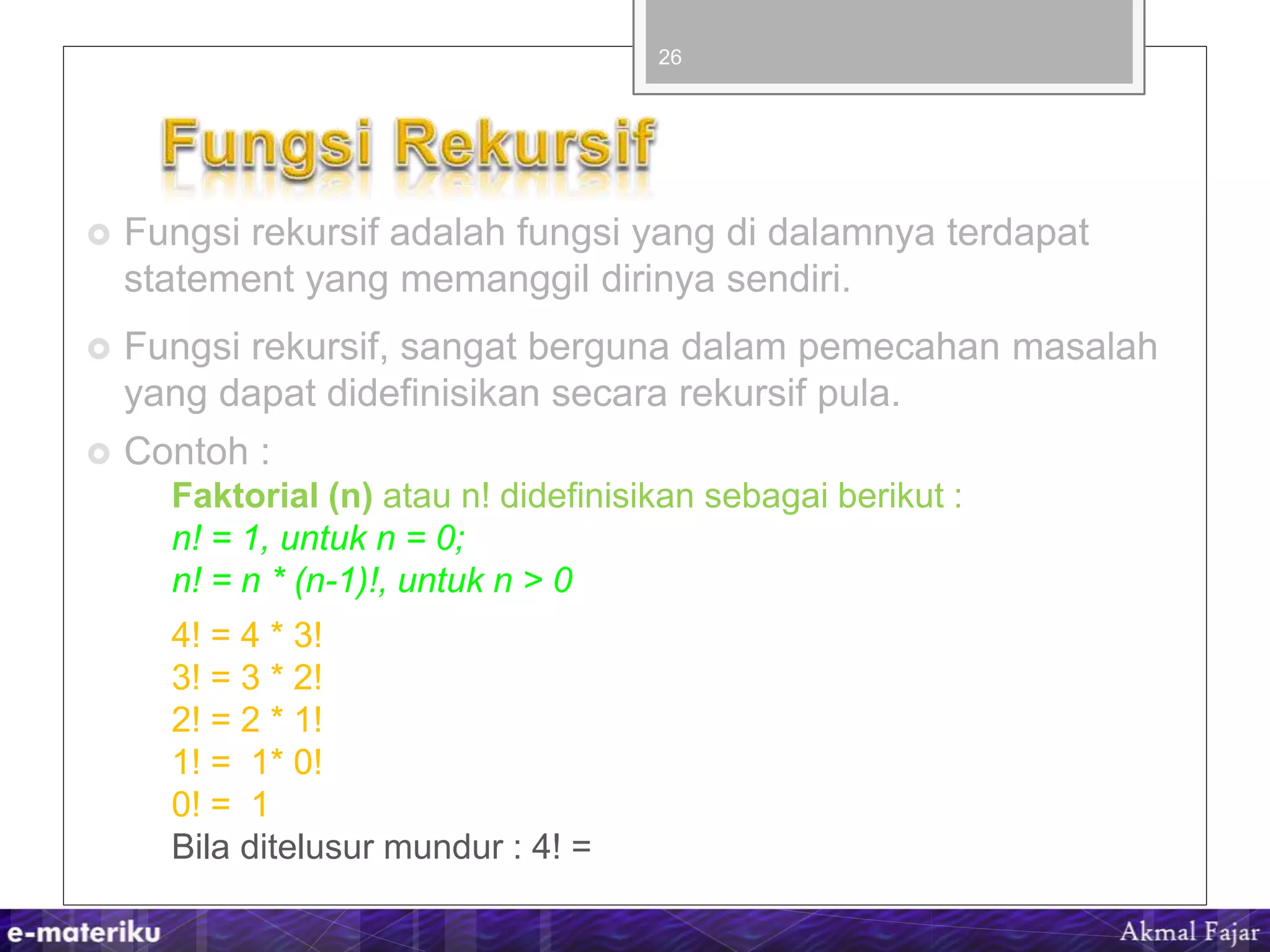  Fungsi rekursif adalah fungsi yang di dalamnya terdapat
statement yang memanggil dirinya sendiri.
 Fungsi rekursif, sangat berguna dalam pemecahan masalah
yang dapat didefinisikan secara rekursif pula.
 Contoh :
Faktorial (n) atau n! didefinisikan sebagai berikut :
n! = 1, untuk n = 0;
n! = n * (n-1)!, untuk n > 0
4! = 4 * 3!
3! = 3 * 2!
2! = 2 * 1!
1! = 1* 0!
0! = 1
Bila ditelusur mundur : 4! = 1*2*3*4 = 24
26
 