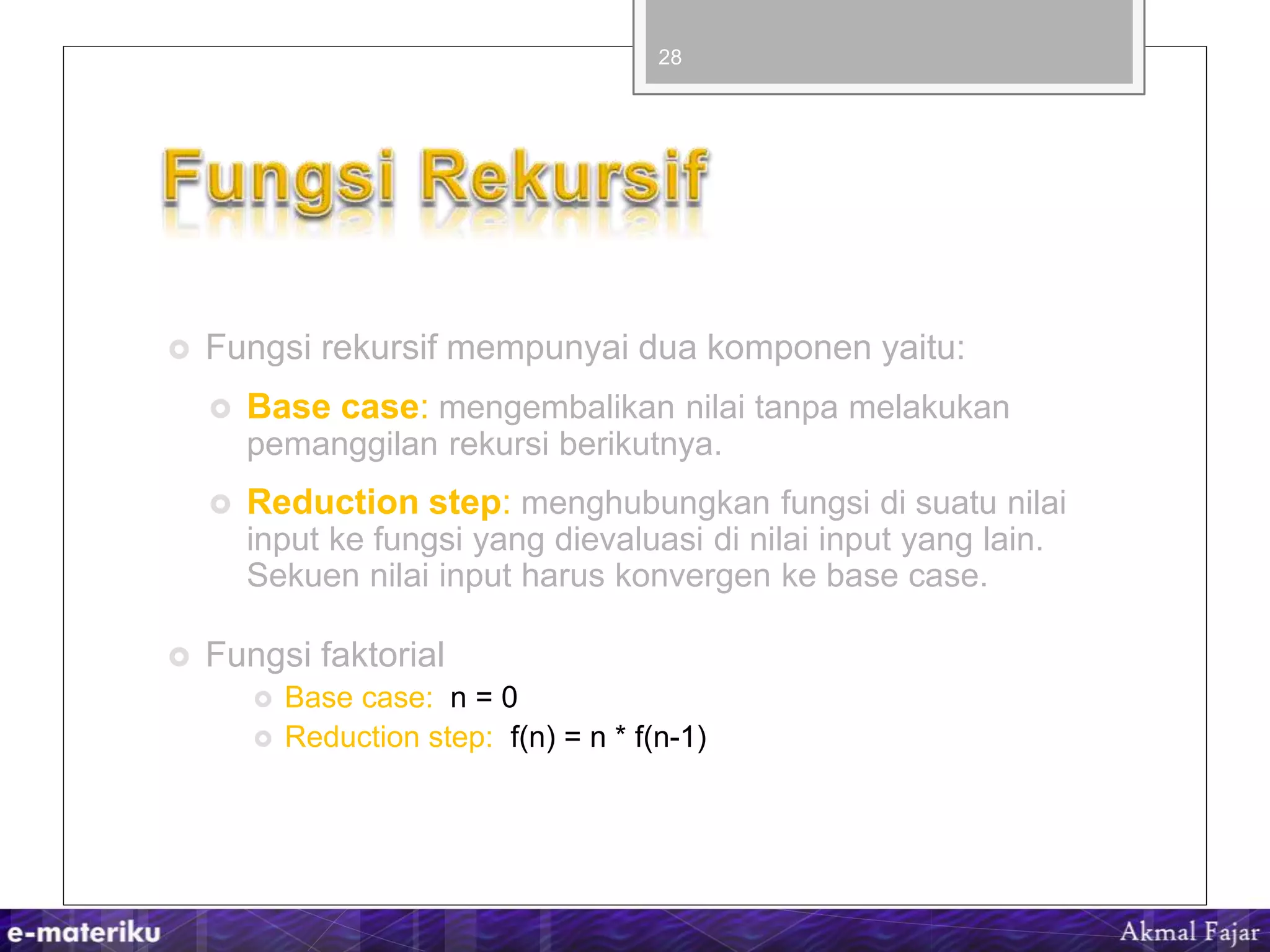  Fungsi rekursif mempunyai dua komponen yaitu:
 Base case: mengembalikan nilai tanpa melakukan
pemanggilan rekursi berikutnya.
 Reduction step: menghubungkan fungsi di suatu nilai
input ke fungsi yang dievaluasi di nilai input yang lain.
Sekuen nilai input harus konvergen ke base case.
 Fungsi faktorial
 Base case: n = 0
 Reduction step: f(n) = n * f(n-1)
28
 