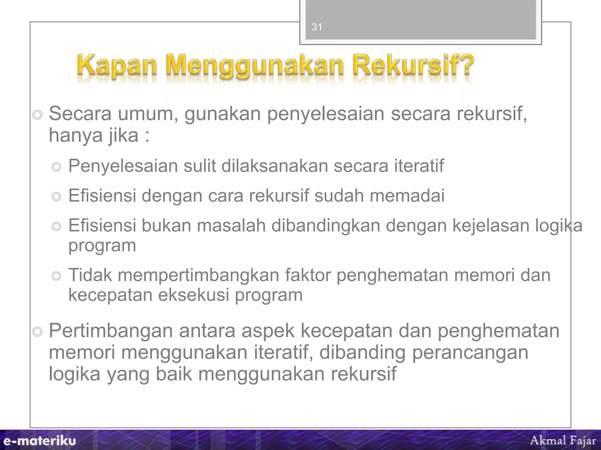  Secara umum, gunakan penyelesaian secara rekursif,
hanya jika :
 Penyelesaian sulit dilaksanakan secara iteratif
 Efisiensi dengan cara rekursif sudah memadai
 Efisiensi bukan masalah dibandingkan dengan kejelasan logika
program
 Tidak mempertimbangkan faktor penghematan memori dan
kecepatan eksekusi program
 Pertimbangan antara aspek kecepatan dan penghematan
memori menggunakan iteratif, dibanding perancangan
logika yang baik menggunakan rekursif
31
 