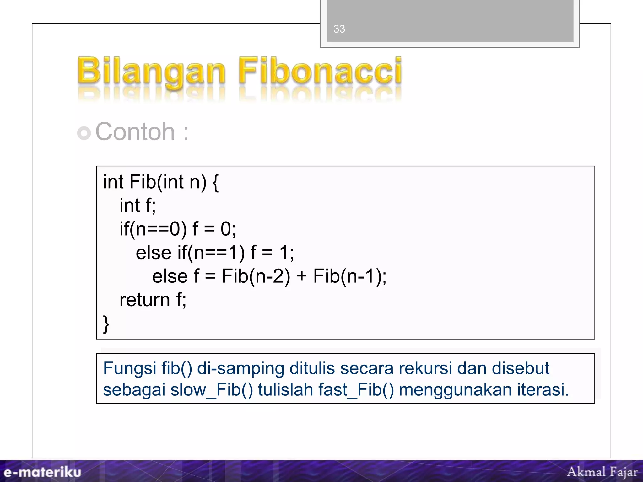 Contoh :
33
int Fib(int n) {
int f;
if(n==0) f = 0;
else if(n==1) f = 1;
else f = Fib(n-2) + Fib(n-1);
return f;
}
Fungsi fib() di-samping ditulis secara rekursi dan disebut
sebagai slow_Fib() tulislah fast_Fib() menggunakan iterasi.
 