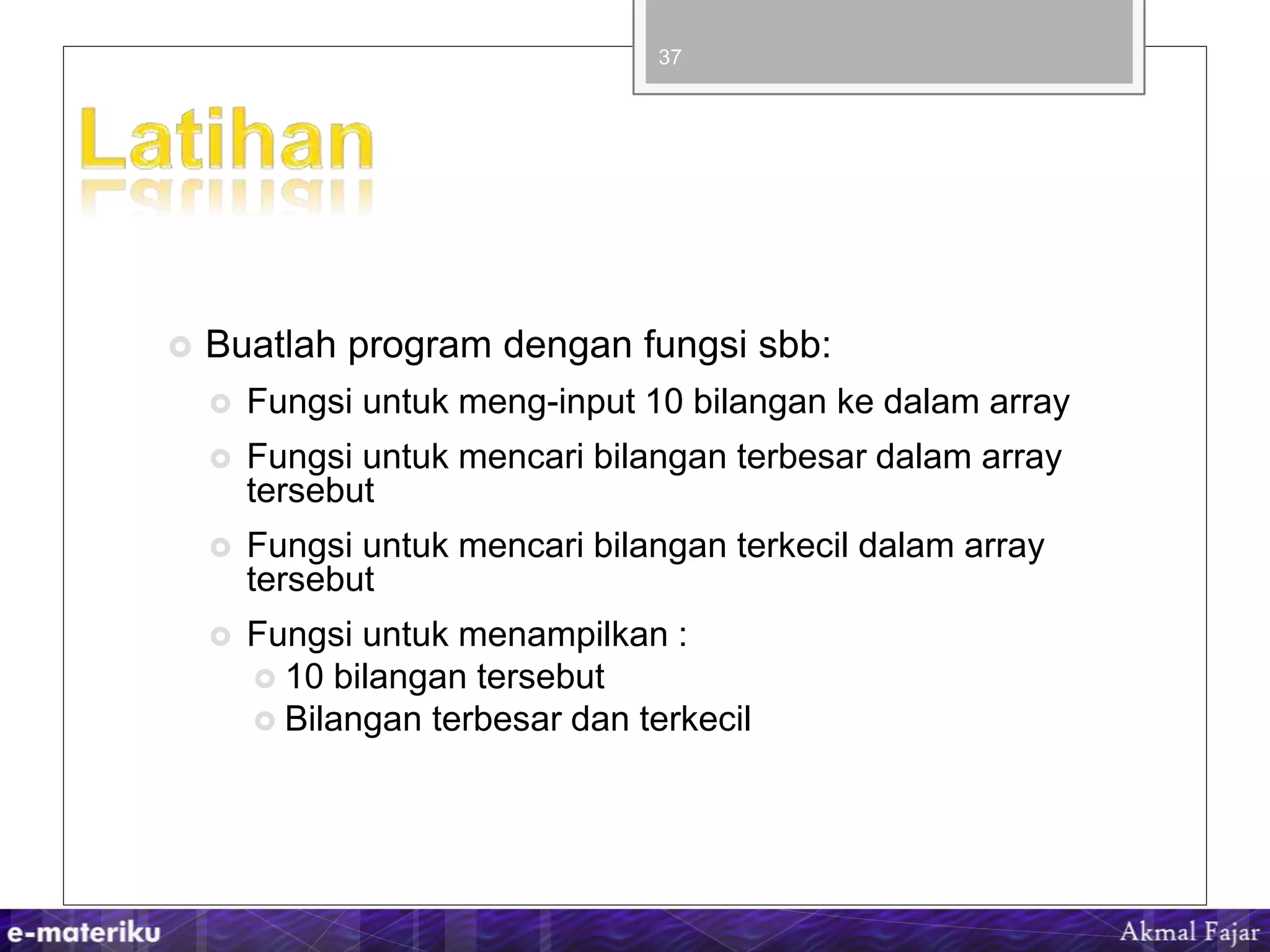  Buatlah program dengan fungsi sbb:
 Fungsi untuk meng-input 10 bilangan ke dalam array
 Fungsi untuk mencari bilangan terbesar dalam array
tersebut
 Fungsi untuk mencari bilangan terkecil dalam array
tersebut
 Fungsi untuk menampilkan :
 10 bilangan tersebut
 Bilangan terbesar dan terkecil
37
 