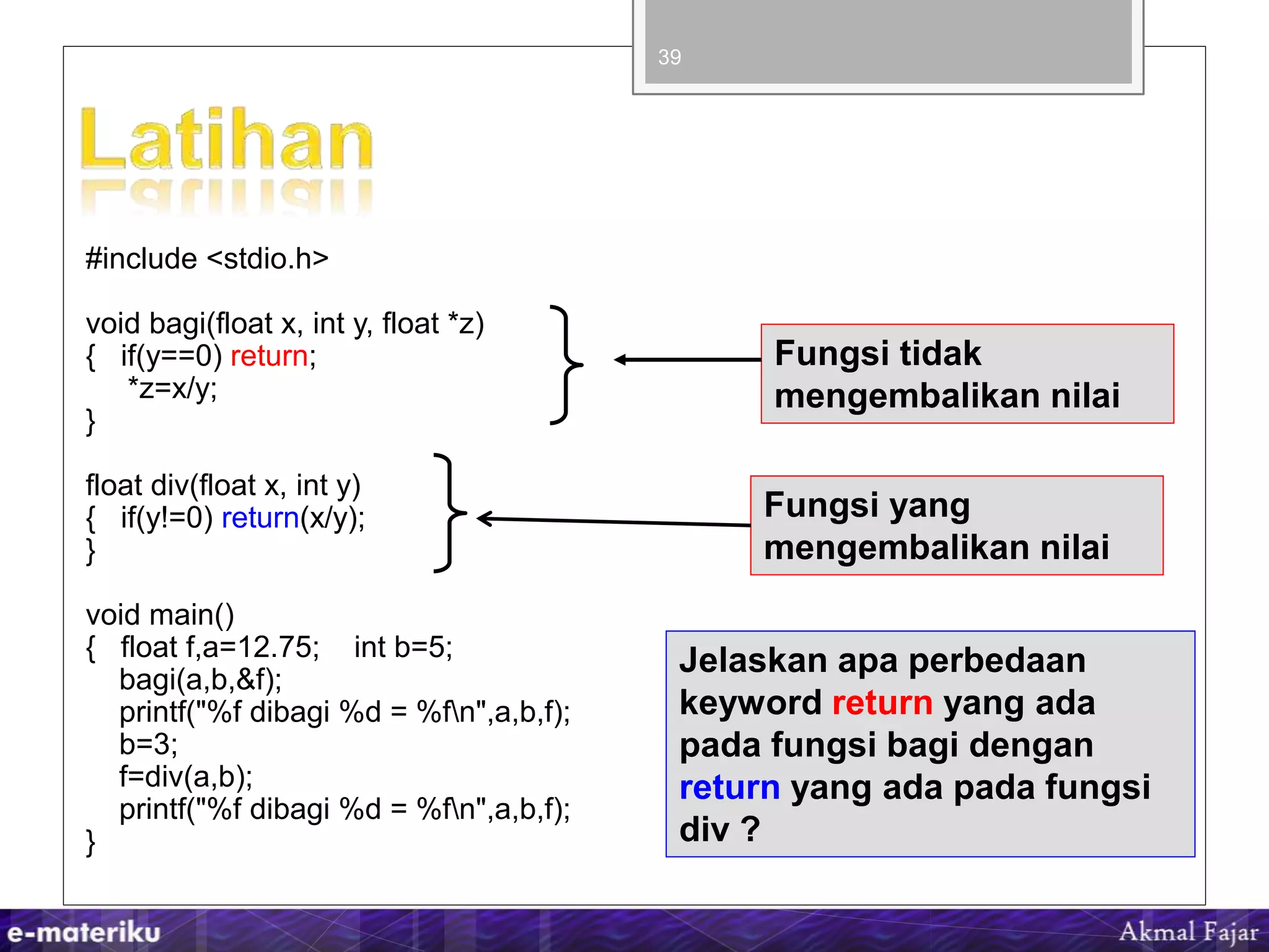 #include <stdio.h>
void bagi(float x, int y, float *z)
{ if(y==0) return;
*z=x/y;
}
float div(float x, int y)
{ if(y!=0) return(x/y);
}
void main()
{ float f,a=12.75; int b=5;
bagi(a,b,&f);
printf("%f dibagi %d = %fn",a,b,f);
b=3;
f=div(a,b);
printf("%f dibagi %d = %fn",a,b,f);
}
39
Fungsi tidak
mengembalikan nilai
Fungsi yang
mengembalikan nilai
Jelaskan apa perbedaan
keyword return yang ada
pada fungsi bagi dengan
return yang ada pada fungsi
div ?
 