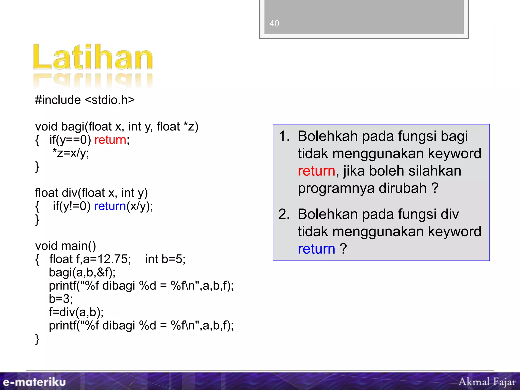 #include <stdio.h>
void bagi(float x, int y, float *z)
{ if(y==0) return;
*z=x/y;
}
float div(float x, int y)
{ if(y!=0) return(x/y);
}
void main()
{ float f,a=12.75; int b=5;
bagi(a,b,&f);
printf("%f dibagi %d = %fn",a,b,f);
b=3;
f=div(a,b);
printf("%f dibagi %d = %fn",a,b,f);
}
40
1. Bolehkah pada fungsi bagi
tidak menggunakan keyword
return, jika boleh silahkan
programnya dirubah ?
2. Bolehkan pada fungsi div
tidak menggunakan keyword
return ?
 