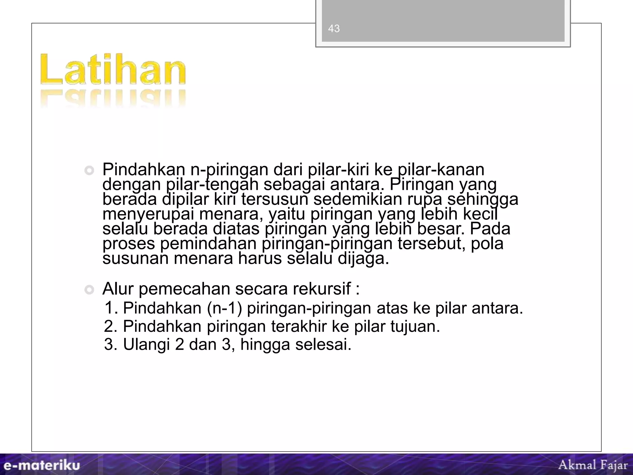  Pindahkan n-piringan dari pilar-kiri ke pilar-kanan
dengan pilar-tengah sebagai antara. Piringan yang
berada dipilar kiri tersusun sedemikian rupa sehingga
menyerupai menara, yaitu piringan yang lebih kecil
selalu berada diatas piringan yang lebih besar. Pada
proses pemindahan piringan-piringan tersebut, pola
susunan menara harus selalu dijaga.
 Alur pemecahan secara rekursif :
1. Pindahkan (n-1) piringan-piringan atas ke pilar antara.
2. Pindahkan piringan terakhir ke pilar tujuan.
3. Ulangi 2 dan 3, hingga selesai.
43
 