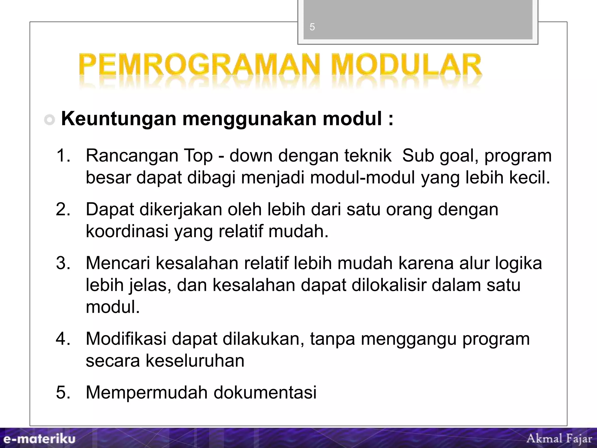  Keuntungan menggunakan modul :
5
1. Rancangan Top - down dengan teknik Sub goal, program
besar dapat dibagi menjadi modul-modul yang lebih kecil.
2. Dapat dikerjakan oleh lebih dari satu orang dengan
koordinasi yang relatif mudah.
3. Mencari kesalahan relatif lebih mudah karena alur logika
lebih jelas, dan kesalahan dapat dilokalisir dalam satu
modul.
4. Modifikasi dapat dilakukan, tanpa menggangu program
secara keseluruhan
5. Mempermudah dokumentasi
 
