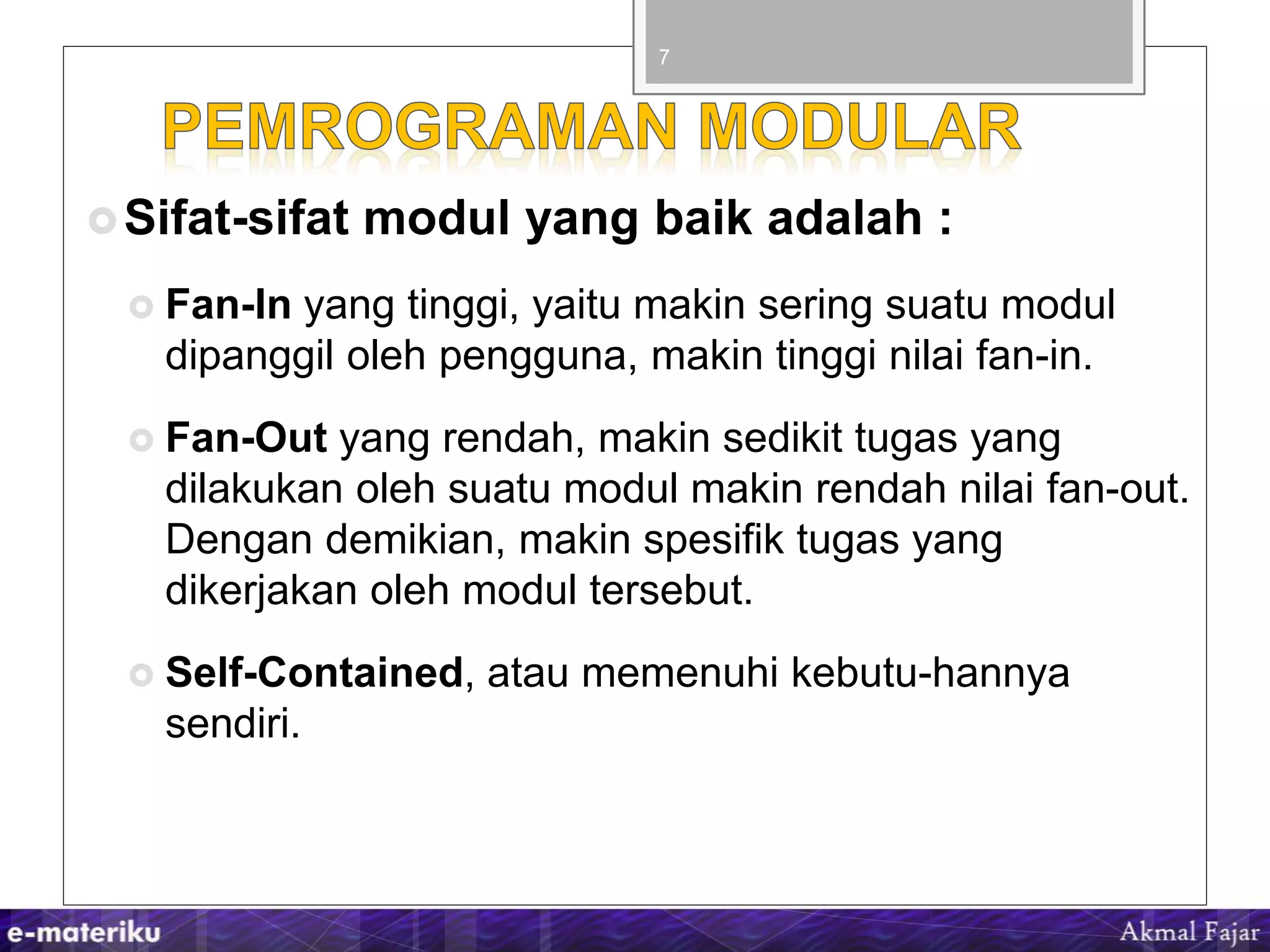 Sifat-sifat modul yang baik adalah :
 Fan-In yang tinggi, yaitu makin sering suatu modul
dipanggil oleh pengguna, makin tinggi nilai fan-in.
 Fan-Out yang rendah, makin sedikit tugas yang
dilakukan oleh suatu modul makin rendah nilai fan-out.
Dengan demikian, makin spesifik tugas yang
dikerjakan oleh modul tersebut.
 Self-Contained, atau memenuhi kebutu-hannya
sendiri.
7
 