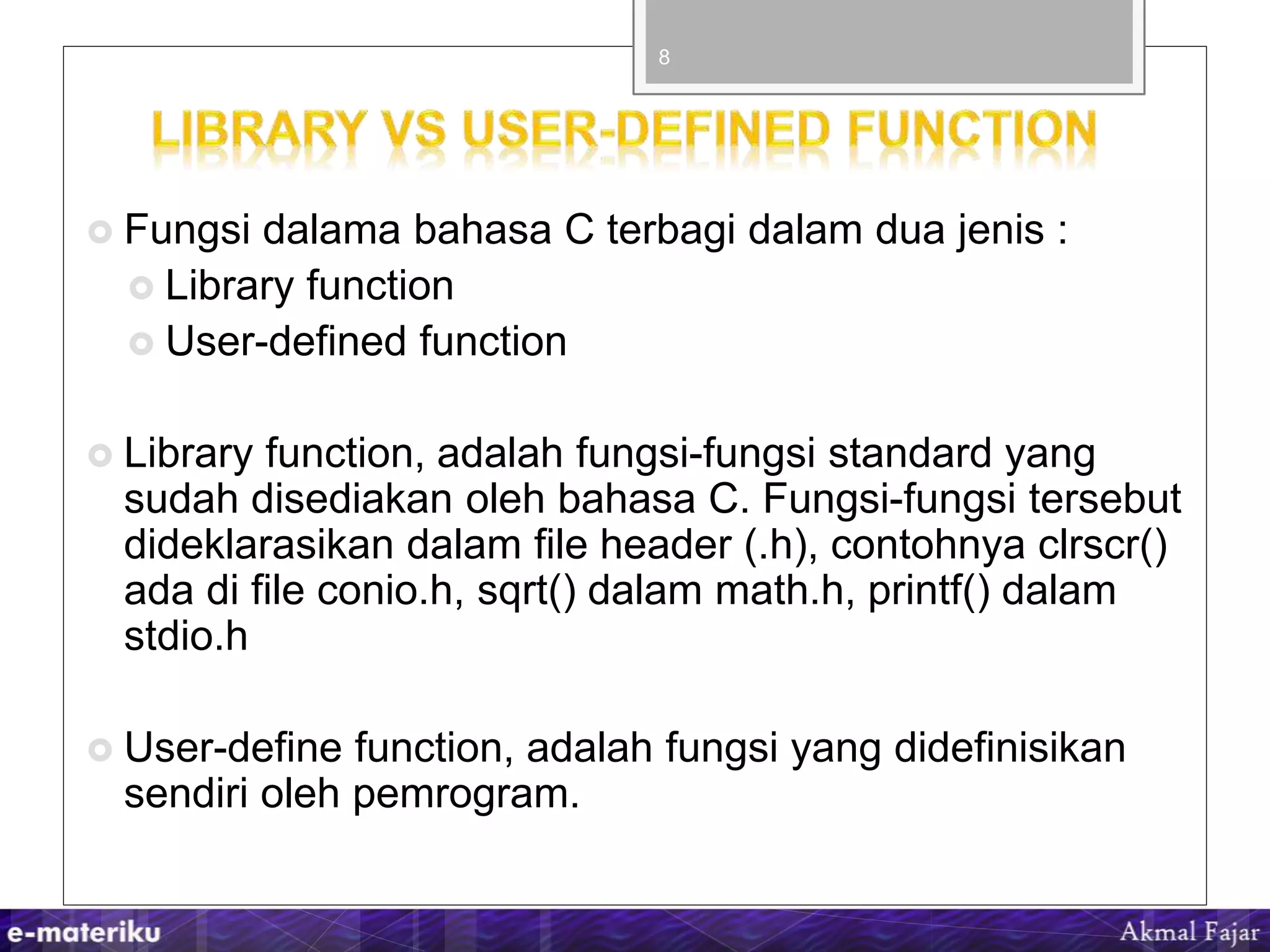  Fungsi dalama bahasa C terbagi dalam dua jenis :
 Library function
 User-defined function
 Library function, adalah fungsi-fungsi standard yang
sudah disediakan oleh bahasa C. Fungsi-fungsi tersebut
dideklarasikan dalam file header (.h), contohnya clrscr()
ada di file conio.h, sqrt() dalam math.h, printf() dalam
stdio.h
 User-define function, adalah fungsi yang didefinisikan
sendiri oleh pemrogram.
8
 
