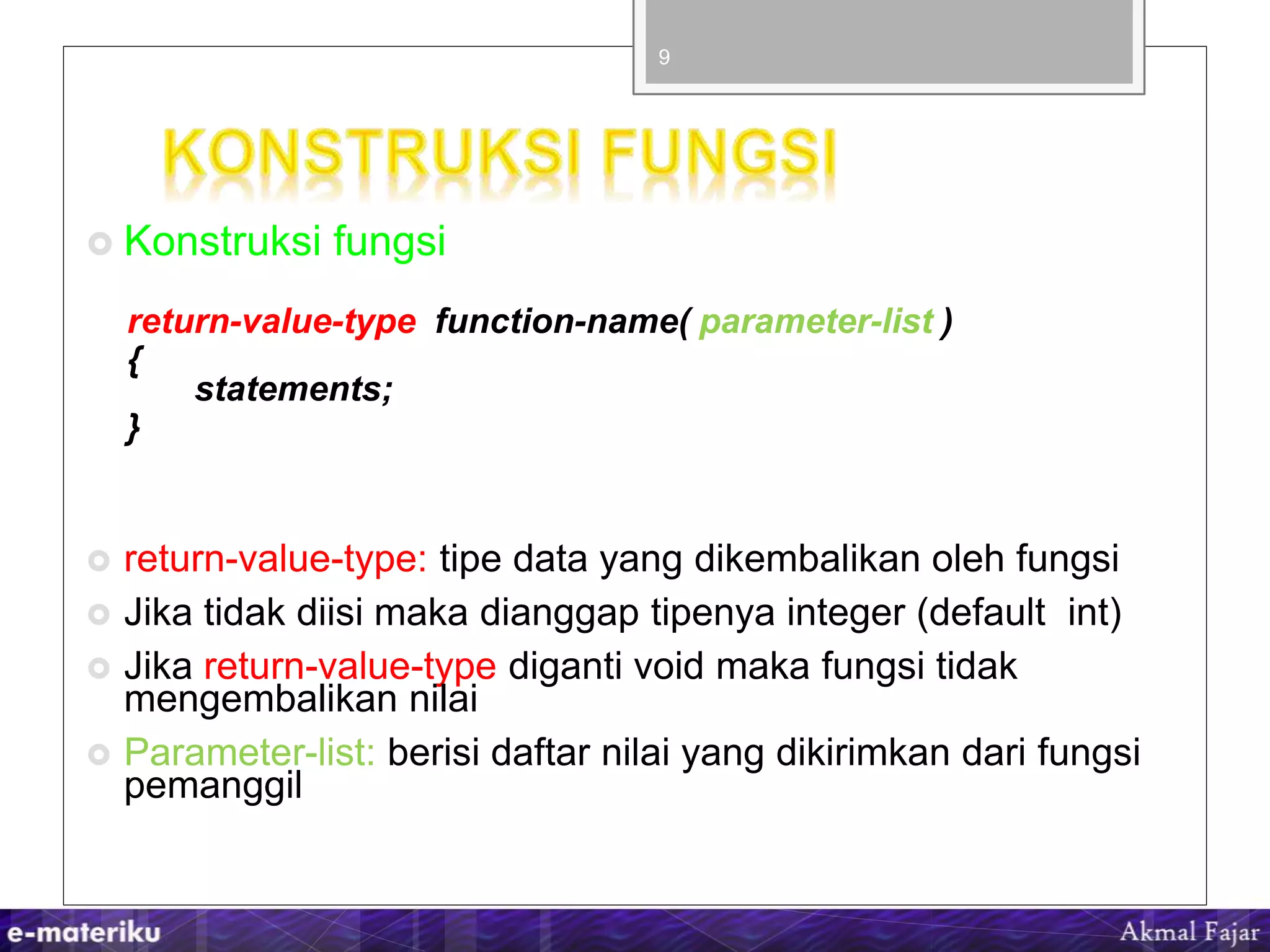  Konstruksi fungsi
return-value-type function-name( parameter-list )
{
statements;
}
 return-value-type: tipe data yang dikembalikan oleh fungsi
 Jika tidak diisi maka dianggap tipenya integer (default int)
 Jika return-value-type diganti void maka fungsi tidak
mengembalikan nilai
 Parameter-list: berisi daftar nilai yang dikirimkan dari fungsi
pemanggil
9
 