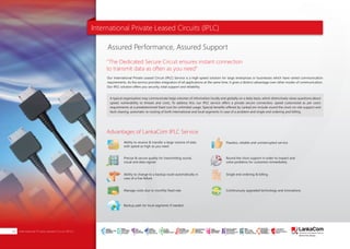 International Private Leased Circuits (IPLC)
Our International Private Leased Circuit (IPLC) Service is a high-speed solution for large enterprises or businesses which have varied communication
requirements. As the service provides integration of all applications at the same time, it gives a distinct advantage over other modes of communication.
Our IPLC solution offers you security, total support and reliability.
A typical organization may communicate large volumes of information locally and globally on a daily basis, which distinctively raises questions about
speed, vulnerability to threats and costs. To address this, our IPLC service offers a private secure connection, speed customized as per users
requirements at a predetermined fixed cost for unlimited usage. Special benefits offered by LankaCom include round the clock on-site support and
fault clearing, automatic re-routing of both international and local segments in case of a problem and single end ordering and billing.
Assured Performance, Assured Support
“The Dedicated Secure Circuit ensures instant connection
to transmit data as often as you need”
Advantages of LankaCom IPLC Service
Flawless, reliable and uninterrupted serviceAbility to receive & transfer a large volume of data
with speed as high as you need
Precise & secure quality for transmitting sound,
visual and data signals
Ability to change to a backup route automatically in
case of a line failure
Backup path for local segments if needed
Manage costs due to monthly fixed rate
Round the clock support in order to inspect and
solve problems for customers immediately
Single end ordering & billing
Continuously upgraded technology and innovations
International Private Leased Circuit (IPLC)08
SMART
INTERNET FOR
BUSINESS
CLOUD
SERVICES
APPLICATION.
INFRASTRUCTURE.
WiFi
ACCESS
SOLUTIONS
IP-VPN
BRANCH
CONNECTIVITY
SYSTEM
INTEGRATION
SERVERS. ROUTERS.
CABLING. CCTV
DIGITAL MEDIA
SOLUTIONS
IPTV. MEDIA STREAMING.
DIGITAL SIGNAGE.
OPEN SOURCE
SERVER
SOLUTIONS
VIDEO
CONFERENCE
SOLUTIONS
WEB
SOLUTIONS
CMS. APPLICATION.
E-COMMERCE. HOSTING.
IT SECURITY
PENETRATION TESTING.
VULNERABILITY ASSESSMENT.
FIREWALLS.
DISASTER
RECOVERY &
BUSINESS
CONTINUITY
EMAIL
SOLUTIONS
CLOUD. HYBRID.
ON-PREMISES.
 