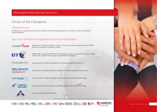 Managed International Services
Few of our Partners and Supported Services are listed below
"Global Partners"
Choice of the Champions
We take pride in stating that we have been selected as the service/support partner in Sri Lanka by many reputed global
network operators.
Operates the “SingTel-ConnectPlus” node in Sri Lanka to provide managed IPLC and IP/VPN
services connecting to its backbone network.
In-country partner for CMC Networks
Service partner for Virtela Technology Services in Sri Lanka providing IP/VPN services.
In-country partner for Loral Skynet in providing satellite as well as terrestrial services.
Affiliate of BT in providing IP/VPN and other managed services in Sri Lanka. BT has been providing
services in Sri Lanka for over 16 years in partnership with LankaCom.
Service partner for Reliance Globalcom (VANCO) in Sri Lanka, providing IP/VPN services.
Service partner for Expereo International in Sri Lanka, providing IP/VPN services.
Managed International Services 09
All other trademarks, service marks, product names, logos and company names are the property of their respective owners.
SMART
INTERNET FOR
BUSINESS
CLOUD
SERVICES
APPLICATION.
INFRASTRUCTURE.
WiFi
ACCESS
SOLUTIONS
IP-VPN
BRANCH
CONNECTIVITY
SYSTEM
INTEGRATION
SERVERS. ROUTERS.
CABLING. CCTV
DIGITAL MEDIA
SOLUTIONS
IPTV. MEDIA STREAMING.
DIGITAL SIGNAGE.
OPEN SOURCE
SERVER
SOLUTIONS
VIDEO
CONFERENCE
SOLUTIONS
WEB
SOLUTIONS
CMS. APPLICATION.
E-COMMERCE. HOSTING.
IT SECURITY
PENETRATION TESTING.
VULNERABILITY ASSESSMENT.
FIREWALLS.
DISASTER
RECOVERY &
BUSINESS
CONTINUITY
EMAIL
SOLUTIONS
CLOUD. HYBRID.
ON-PREMISES.
 