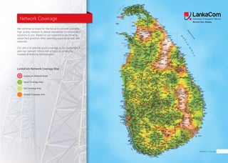 Network Coverage
LankaCom Network Coverage Map
LankaCom Network Node
Good Coverage Area
Fair Coverage Area
Limited Coverage Area
Network Coverage 11
We continue to invest for the future to provide a reliable,
high quality network to deliver islandwide communication
solutions to you. Based on our experience, we strive to
adopt best practices when planning expansions and new
networks.
Our aim is to provide good coverage to our customers &
plan our network rollout with a focus on emerging
markets & evolving technologies.
 
