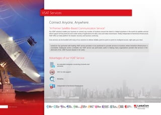 VSAT Services
Advantages of our VSAT Service
"A Premier Satellite-Based Communication Service"
Connect Anyone, Anywhere.
Our VSAT solutions enable your business to connect any number of locations around the Island or indeed anywhere in the world via satellite services
which support all line protocols and a wide variety of applications for data, voice and video transmission. Totally independent of territorial infrastructure,
VSAT offers an ideal platform for disaster recovery and business continuity.
Core services can be bundled with many of our solutions to deliver reliable, point-to-point or point-to-multipoint access, right upto your door.
LankaCom has partnered with leading VSAT service providers to be positioned to provide services to locations where terrestrial infrastructure is
unavailable, inadequate and/or unreliable. Our VSAT service was particularly useful in helping many organizations provide vital services in the
aftermath of the 2004 Tsunami disaster in Sri Lanka.
An extended enterprise connecting intranets and
extranets
24x7 on-site support
Reliability
Independent of territorial infrastructure
VSAT Services12
SMART
INTERNET FOR
BUSINESS
CLOUD
SERVICES
APPLICATION.
INFRASTRUCTURE.
WiFi
ACCESS
SOLUTIONS
IP-VPN
BRANCH
CONNECTIVITY
SYSTEM
INTEGRATION
SERVERS. ROUTERS.
CABLING. CCTV
DIGITAL MEDIA
SOLUTIONS
IPTV. MEDIA STREAMING.
DIGITAL SIGNAGE.
OPEN SOURCE
SERVER
SOLUTIONS
VIDEO
CONFERENCE
SOLUTIONS
WEB
SOLUTIONS
CMS. APPLICATION.
E-COMMERCE. HOSTING.
IT SECURITY
PENETRATION TESTING.
VULNERABILITY ASSESSMENT.
FIREWALLS.
DISASTER
RECOVERY &
BUSINESS
CONTINUITY
EMAIL
SOLUTIONS
CLOUD. HYBRID.
ON-PREMISES.
 