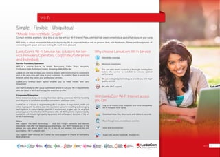 Connect anytime, anywhere, for as long as you like with our Wi-Fi Internet Plans, unlimited high speed connectivity at a price that is easy on your purse.
Wifi today, is almost an essential feature in day-to-day life at corporate level as well as personal level, with Notebooks, Tablets and Smartphones all
connecting with speed and ease making life much more pleasant.
Wifi is a popular feature for Hotels, Restaurants, Coffee Shops, Hospitals,
Conference Halls, Exhibition Centers, Shopping Malls & the like.
LankaCom will help increase your revenue streams with minimum or no investment
and at the same time add value to your customers, by enabling them to access the
Internet whilst they utilize your professional services.
LankaCom’s revenue share option enables you to make money with zero
investment.
Our team is ready to offer you a customized service to suit your Wi-Fi requirements
with the latest in Wi-Fi technology, the world has to offer.
We support the latest technology - IEEE 802.11b/g/n networks and devices
islandwide and offer the fastest access/downloads. Our Wi-Fi hotspots are in the
places you care about most. Log on to any of our wireless hot spots by just
purchasing a Wi-Fi prepaid card.
Our support team ensures 24/7 round the clock support to ensure an exemplary
level of service.
Many enterprises today are moving from fixed cabling systems to Wi-Fi for flexibility
and elegance in installation as well as convenience and lower costs.
LankaCom as a leader in implementing Wi-Fi solutions at large hotels, malls and
other major public locations, uses this experience gained in installing and managing
such systems to custom design your Wi-Fi environment to give you the very best
advantages and benefits that Wi-Fi systems offer. All Wi-Fi systems implemented by
LankaCom will include high quality equipment and will support the state of the art
in Wi-Fi technology.
LankaCom’s Wi-Fi Service has solutions for Ser-
vice Providers/Operators, Corporates/Enterprises
and Individuals
Simple - Flexible - Ubiquitous!
“Mobile Internet Made Simple”
Why choose LankaCom Wi-Fi Service
Service Providers/Operators
Users
Corporates/Enterprises
With LankaCom Wi-Fi Internet access
you can
Islandwide coverage.
Minimum investment.
We offer 24x7 support.
Our pre-sales team conducts a thorough investigation
before the service is installed to ensure optimal
performance
We use cutting edge technology to provide you with high
quality services.
Log on at hotels, cafes, hospitals, and other designated
Wi-Fi hotspots in Sri Lanka.
Download large files, documents and videos in seconds.
Race through web and database searches.
Send and receive email.
Skype calls, access Facebook, Youtube etc.
Wi-Fi
Wi-Fi 13
SMART
INTERNET FOR
BUSINESS
CLOUD
SERVICES
APPLICATION.
INFRASTRUCTURE.
WiFi
ACCESS
SOLUTIONS
IP-VPN
BRANCH
CONNECTIVITY
SYSTEM
INTEGRATION
SERVERS. ROUTERS.
CABLING. CCTV
DIGITAL MEDIA
SOLUTIONS
IPTV. MEDIA STREAMING.
DIGITAL SIGNAGE.
OPEN SOURCE
SERVER
SOLUTIONS
VIDEO
CONFERENCE
SOLUTIONS
WEB
SOLUTIONS
CMS. APPLICATION.
E-COMMERCE. HOSTING.
IT SECURITY
PENETRATION TESTING.
VULNERABILITY ASSESSMENT.
FIREWALLS.
DISASTER
RECOVERY &
BUSINESS
CONTINUITY
EMAIL
SOLUTIONS
CLOUD. HYBRID.
ON-PREMISES.
 