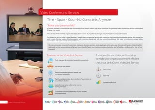 Video Conferencing Services14
Features of our VideoLink Service
"Make your presence felt!"
If you want to use video conferencing
to make your organization more efficient,
check out LankaCom’s VideoLink Service.
Time - Space - Cost - No Constraints Anymore
Video Conferencing Services
If you are stressed to communicate and is distanced due to various reasons, say yes to VideoLink, our premiere video conferencing service customizable
to suite your needs.
The service will be installed at your selected location or even at any other location you require the service on an ad-hoc basis.
Our VideoLink V-Con facility is a well featured IP based video conferencing service with support for high resolution multimedia devices. We provide you
with a cost effective means of communication with minimum hassle and with the utmost convenience. We cater to conference venues, hotels,
conventions and special events as required by you.
We can put you eye-to-eye with customers, employees, business partners, or job applicants while saving you the costs and hassles of travelling. Our
dedicated service representatives will arrange every detail of your video conferencing event, whether you're holding a conference for five…or five
thousand.
Fully managed & controlled bandwidth/connectivity
Pay only for the session
Easily implemented wireless network and
on demand bandwidth
Facility can be provided at any location of your choice or
at LankaCom studios
LankaCom can act as a 3rd party observer
during interviews
Customized solutions depending on your budget
and requirement
Increase productivity
Save money
Save time
SMART
INTERNET FOR
BUSINESS
CLOUD
SERVICES
APPLICATION.
INFRASTRUCTURE.
WiFi
ACCESS
SOLUTIONS
IP-VPN
BRANCH
CONNECTIVITY
SYSTEM
INTEGRATION
SERVERS. ROUTERS.
CABLING. CCTV
DIGITAL MEDIA
SOLUTIONS
IPTV. MEDIA STREAMING.
DIGITAL SIGNAGE.
OPEN SOURCE
SERVER
SOLUTIONS
VIDEO
CONFERENCE
SOLUTIONS
WEB
SOLUTIONS
CMS. APPLICATION.
E-COMMERCE. HOSTING.
IT SECURITY
PENETRATION TESTING.
VULNERABILITY ASSESSMENT.
FIREWALLS.
DISASTER
RECOVERY &
BUSINESS
CONTINUITY
EMAIL
SOLUTIONS
CLOUD. HYBRID.
ON-PREMISES.
 