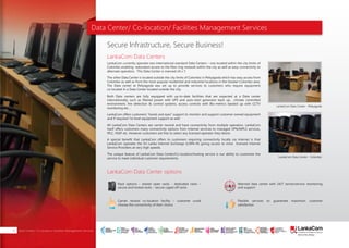 Data Center/ Co-location/ Facilities Management Services
LankaCom Data Centers
LankaCom Data Center options
Secure Infrastructure, Secure Business!
LankaCom currently operates two international standard Data Centers – one located within the city limits of
Colombo enabling redundant access to the fiber ring network within the city as well as easy connectivity to
alternate operators. This Data Center is manned 24 x 7.
The other Data Center is located outside the city limits of Colombo in Peliyagoda which has easy access from
Colombo as well as from the most popular residential and industrial locations in the Greater Colombo area.
The Data center at Peliyagoda was set up to provide services to customers who require equipment
co-located in a Data Center located outside the city.
Both Data centers are fully equipped with up-to-date facilities that are expected at a Data center
internationally, such as filtered power with UPS and auto-start generator back up, climate controlled
environment, fire detection & control systems, access controls with Bio-metrics backed up with CCTV
monitoring etc…
LankaCom offers customers “hands and eyes” support to monitor and support customer owned equipment
and if required 1st level equipment support as well.
All LankaCom Data Centers are carrier neutral and have connectivity from multiple operators. LankaCom
itself offers customers many connectivity options from Internet services to managed VPN/MPLS services,
IPLC, VSAT etc. However customers are free to select any licensed operator they desire.
A special benefit that LankaCom offers to customers requiring connectivity locally via Internet is that
LankaCom operates the Sri Lanka Internet Exchange (LISPA-IX) giving access to most licensed Internet
Service Providers at very high speeds.
The unique feature of LankaCom Data Center/Co-location/hosting service is our ability to customize the
service to meet individual customer requirements.
LankaCom Data Center - Peliyagoda
LankaCom Data Center - Colombo
Rack options - shared open racks - dedicated racks –
secure and locked racks – secure caged off racks
Carrier neutral co-location facility – customer could
choose the connectivity of their choice
Manned data center with 24/7 server/service monitoring
and support
Flexible services to guarantee maximum customer
satisfaction
Mainframe
About Us | PAGE 01Data Center/ Co-location/ Facilities Management Services16
SMART
INTERNET FOR
BUSINESS
CLOUD
SERVICES
APPLICATION.
INFRASTRUCTURE.
WiFi
ACCESS
SOLUTIONS
IP-VPN
BRANCH
CONNECTIVITY
SYSTEM
INTEGRATION
SERVERS. ROUTERS.
CABLING. CCTV
DIGITAL MEDIA
SOLUTIONS
IPTV. MEDIA STREAMING.
DIGITAL SIGNAGE.
OPEN SOURCE
SERVER
SOLUTIONS
VIDEO
CONFERENCE
SOLUTIONS
WEB
SOLUTIONS
CMS. APPLICATION.
E-COMMERCE. HOSTING.
IT SECURITY
PENETRATION TESTING.
VULNERABILITY ASSESSMENT.
FIREWALLS.
DISASTER
RECOVERY &
BUSINESS
CONTINUITY
EMAIL
SOLUTIONS
CLOUD. HYBRID.
ON-PREMISES.
 