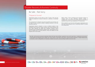 Disaster Recovery & Business Continuity
Organizations today, are more reliant on their IT systems. That's why the
impact of a disaster, be it natural or malicious is a calamity in a networked
world.
The consequences of a disaster may prove to be fatal to your business. You
are liable to loose customers, business credibility, production, cash flow,
operational data etc.
Organizations believe a 'disaster' is a once in a lifetime incident. In fact
disruptions due to terrorism, floods, tsunamis, other natural disasters and
man made calamities are indeed very infrequent. However, service
disruptions due to hardware failures, software issues, link disruptions etc as
well as incidents due to security breaches, viruses and related are more
frequent and on the increase.
Whilst systems could be designed with redundancy features to
mitigate some of these potentially frequent outages, a
comprehensive Disaster Recovery and Business Continuity plan is
essential to ensure non-stop operations in IT infrastructure.
We at LankaCom can ensure the odds against catastrophes are in
your favor by providing you with a customized solution to endure
such testing times.
We offer, risk free safe environment replications fitted with data center facilities, equipment rooms with raised floors, conditioned environments,
uninterrupted and redundant power supplies, fire control systems, multi-station work spaces, manned network operations, multiple telephone/fax
connections, custom configurable user computing, multiple access points, sound proofing, insulation and much more.
Be Safe - Not Sorry
"Prepare to Survive”
About Us | PAGE 01Disaster Recovery & Business Continuity18
SMART
INTERNET FOR
BUSINESS
CLOUD
SERVICES
APPLICATION.
INFRASTRUCTURE.
WiFi
ACCESS
SOLUTIONS
IP-VPN
BRANCH
CONNECTIVITY
SYSTEM
INTEGRATION
SERVERS. ROUTERS.
CABLING. CCTV
DIGITAL MEDIA
SOLUTIONS
IPTV. MEDIA STREAMING.
DIGITAL SIGNAGE.
OPEN SOURCE
SERVER
SOLUTIONS
VIDEO
CONFERENCE
SOLUTIONS
WEB
SOLUTIONS
CMS. APPLICATION.
E-COMMERCE. HOSTING.
IT SECURITY
PENETRATION TESTING.
VULNERABILITY ASSESSMENT.
FIREWALLS.
DISASTER
RECOVERY &
BUSINESS
CONTINUITY
EMAIL
SOLUTIONS
CLOUD. HYBRID.
ON-PREMISES.
 