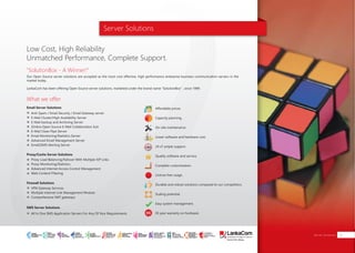 Server Solutions
"SolutionBox - A Winner!"
What we offer
Low Cost, High Reliability
Unmatched Performance, Complete Support.
Our Open Source server solutions are accepted as the most cost effective, high performance enterprise business communication servers in the
market today.
LankaCom has been offering Open Source server solutions, marketed under the brand name “SolutionBox” , since 1999.
Anti-Spam / Email Security / Email Gateway server
E-Mail Cluster/High Availability Server
E-Mail backup and Archiving Server
Zimbra Open Source E-Mail Collaboration Suit
E-Mail Clean Pipe Server
Email Monitoring/Statistics Server
Advanced Email Management Server
Email2SMS Alerting Server
Proxy Load Balancing/Failover With Multiple ISP Links
Proxy Monitoring/Statistics
Advanced Internet Access Control Management
Web Content Filtering
VPN Gateway Services
Multiple Internet Link Management Module
Comprehensive NAT gateways
Affordable prices.
Capacity planning.
On-site maintenance
Lower software and hardware cost.
24 x7 ample support.
Quality software and service.
Complete customization.
License free usage.
Durable and robust solutions compared to our competitors.
Scaling potential.
Easy system management.
05 year warranty on hardware
Email Server Solutions
Proxy/Cache Server Solutions
Firewall Solutions
All In One SMS Application Servers For Any Of Your Requirements
SMS Server Solutions
Server Solutions 19
SMART
INTERNET FOR
BUSINESS
CLOUD
SERVICES
APPLICATION.
INFRASTRUCTURE.
WiFi
ACCESS
SOLUTIONS
IP-VPN
BRANCH
CONNECTIVITY
SYSTEM
INTEGRATION
SERVERS. ROUTERS.
CABLING. CCTV
DIGITAL MEDIA
SOLUTIONS
IPTV. MEDIA STREAMING.
DIGITAL SIGNAGE.
OPEN SOURCE
SERVER
SOLUTIONS
VIDEO
CONFERENCE
SOLUTIONS
WEB
SOLUTIONS
CMS. APPLICATION.
E-COMMERCE. HOSTING.
IT SECURITY
PENETRATION TESTING.
VULNERABILITY ASSESSMENT.
FIREWALLS.
DISASTER
RECOVERY &
BUSINESS
CONTINUITY
EMAIL
SOLUTIONS
CLOUD. HYBRID.
ON-PREMISES.
 