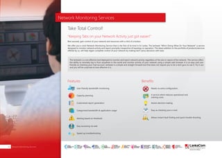Network Monitoring Services
Rest assured, gain control of your network and resources with a click of a button.
We offer you a vivid Network Monitoring Service that is the first of its kind in Sri Lanka. The lanhawk "Who’s Doing What On Your Network" a service
designed to monitor network activity and report promptly irrespective of topology or operation. This latest addition to the portfolio of products/services
offered by us, will help regain complete control of your network by making tech-savvy decisions with ease.
The lanhawk is a cost effective tool deployed to monitor and report network activity regardless of the size or nature of the network. This service offers
the ability to remotely log in from anywhere in the world and monitor activity of your network using a simple web browser. It is as easy and user
friendly as checking your mail account. lanhawk is a simple and straight forward tool that does not require you to be a tech guru to use it. Try it out
and you will be surprised at how effective it is.
Take Total Control!
"Keeping Tabs on your Network Activity just got easier!"
Features Benefits
User friendly bandwidth monitoring
Capacity planning
Customized report generation
Categorized bandwidth & application usage
Alerting based on threshold
Easy accessing via web
Speed up troubleshooting
Needs no extra configuration.
A service which reduces operational and
training costs.
Assists decision making.
Easy as checking your e-mail.
Allows instant fault finding and quick trouble shooting.
About Us | PAGE 01Network Monitoring Services20
SMART
INTERNET FOR
BUSINESS
CLOUD
SERVICES
APPLICATION.
INFRASTRUCTURE.
WiFi
ACCESS
SOLUTIONS
IP-VPN
BRANCH
CONNECTIVITY
SYSTEM
INTEGRATION
SERVERS. ROUTERS.
CABLING. CCTV
DIGITAL MEDIA
SOLUTIONS
IPTV. MEDIA STREAMING.
DIGITAL SIGNAGE.
OPEN SOURCE
SERVER
SOLUTIONS
VIDEO
CONFERENCE
SOLUTIONS
WEB
SOLUTIONS
CMS. APPLICATION.
E-COMMERCE. HOSTING.
IT SECURITY
PENETRATION TESTING.
VULNERABILITY ASSESSMENT.
FIREWALLS.
DISASTER
RECOVERY &
BUSINESS
CONTINUITY
EMAIL
SOLUTIONS
CLOUD. HYBRID.
ON-PREMISES.
 