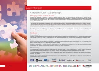 System Integration
LankaCom has many years of experience in networking hardware equipment supply and maintenance. Over the many years of operation we have
developed relationships with many of the industry leaders in different segments which enables us to develop solutions that include the best of breed
equipment from many manufacturers to offer customers a solution with outstanding performance and unmatched assured support/maintenance
services, at an affordable prices.
Our well experienced and certified engineers will design, setup/install, configure and support systems to cater to your requirement and provide
consistent 24x7 support to ensure optimal performance.
Lankacom provides branded computer hardware from IBM, Hewlett Packard or Dell based on customer preference. For customers with limited budgets
Lankcom offers in-house built servers at an affordable price with performance guarantees and assured support and maintenance for at least 5 years.
We offer Cisco routers with total support 24x7 including 1-1 replacement in case of an equipment failure within two hours. This is an unmatched service
which is not even offered by Cisco Sri Lanka under its' SMARTnet program.
LankaCom is the distributor in Sri Lanka for MikroTik routers. MikroTik is well reputed to offer cost effective and very high performance routers that are
unmatched for their flexibility and ability to be integrated in solutions that require multi-vendors.
We integrate, buy, stock and sell a vast product line of Routers, Encoders/Decoders, Test Equipment, Branded Servers, Security products, Switches,
Firewalls, Software, Surveillance equipment, Recorders, Desktops and more. We maintain backups for all these products and in case of failure provide
1 to 1 replacements within 2 hours in Colombo city limits.
Complete Solution - Just One Stop!
Managing scale is what we do best!
Hardware
Servers/Desktops PCs
Routers
System Integration22
For High-End Video Conferencing, LankaCom has partnered with the industry leader in Video Conferencing (VC) - Polycom, enabling us to provide
Polycom VC equipment based complete end to end solutions, including the connectivity at the most competitive prices in the market.
For customer requirements of Web / Desktop / Smart Phone & Smart Tablet based video requirements, LankaCom has the expertise in deploying
Microsoft Lync servers.
Microsoft Lync offers a complete unified communication platform, with an upgrade path to fully fledged equipment based video conferencing by easy
integration with Polycom VC equipment.
Video Conferencing
All other trademarks, service marks, product names, logos and company names are the property of their respective owners.
SMART
INTERNET FOR
BUSINESS
CLOUD
SERVICES
APPLICATION.
INFRASTRUCTURE.
WiFi
ACCESS
SOLUTIONS
IP-VPN
BRANCH
CONNECTIVITY
SYSTEM
INTEGRATION
SERVERS. ROUTERS.
CABLING. CCTV
DIGITAL MEDIA
SOLUTIONS
IPTV. MEDIA STREAMING.
DIGITAL SIGNAGE.
OPEN SOURCE
SERVER
SOLUTIONS
VIDEO
CONFERENCE
SOLUTIONS
WEB
SOLUTIONS
CMS. APPLICATION.
E-COMMERCE. HOSTING.
IT SECURITY
PENETRATION TESTING.
VULNERABILITY ASSESSMENT.
FIREWALLS.
DISASTER
RECOVERY &
BUSINESS
CONTINUITY
EMAIL
SOLUTIONS
CLOUD. HYBRID.
ON-PREMISES.
 