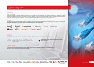 System Integration
System Integration 23
LankaCom is a leader in providing Open source solutions and is perhaps the most experienced and consistent company in Sri lanka for Linux based
servers, having deployed commercial Linux based servers since 1999 with support and maintenance. Today LankaCom provides a complete solution to
corporates, based on this most cost effective, robust and powerful platform with assurance of total support round the clock.
Our partnership with Microsoft enables LankaCom to support customers who have a corporate commitment to deploy or use Microsoft software with
marketing, implementation and training support for operating systems as well as applications.
LankaCom offers LAN Support services via remote support or with personnel seconded to customer locations depending on
the level of service and support required by the customer
LankaCom designs, installs and maintains a complete range of cabling solutions to meet most customer requirements.
LAN (Local Area Network) – Fibre, Copper or Hybrid
Installations Using TIA/EIA-568 Series Standards With
Fluke Certification
Power Cabling System Design and Installation Following
the IEC Standards
Software
Cabling
LAN Support
Open Source/Linux
Microsoft
All other trademarks, service marks, product names, logos and company names are the property of their respective owners.
SMART
INTERNET FOR
BUSINESS
CLOUD
SERVICES
APPLICATION.
INFRASTRUCTURE.
WiFi
ACCESS
SOLUTIONS
IP-VPN
BRANCH
CONNECTIVITY
SYSTEM
INTEGRATION
SERVERS. ROUTERS.
CABLING. CCTV
DIGITAL MEDIA
SOLUTIONS
IPTV. MEDIA STREAMING.
DIGITAL SIGNAGE.
OPEN SOURCE
SERVER
SOLUTIONS
VIDEO
CONFERENCE
SOLUTIONS
WEB
SOLUTIONS
CMS. APPLICATION.
E-COMMERCE. HOSTING.
IT SECURITY
PENETRATION TESTING.
VULNERABILITY ASSESSMENT.
FIREWALLS.
DISASTER
RECOVERY &
BUSINESS
CONTINUITY
EMAIL
SOLUTIONS
CLOUD. HYBRID.
ON-PREMISES.
 