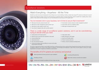 Surveillance Solutions
Wouldn’t you feel more secure knowing that if any mishap occurs in your building or facility a simple trace using CCTV cameras can discover its source?
Closed Circuit Television Systems (CCTV) are fast becoming an important aspect of security. Businesses stand to benefit from installing these camera
systems in their stores and office buildings. You can’t be everywhere at once, but your CCTV system can!!!
The choice is large and the options may be difficult and even confusing at times. But you need not fret and spend hours trying to discover the best video
surveillance system for you. Count on the experts at LankaCom, we will design and implement a state of the art CCTV system to meet your unique
requirements, to include, if required such features as active alarms.
Watch Everything - Anywhere - All the Time
You’ve invested a lot in your business. Isn’t it time to secure that investment?
There is a wide range of surveillance system solutions, and it can be overwhelming
trying to decide what you need.
Reducing potential insurance premiums upon installation.
Identifying criminals.
Constant and consistent surveillance 24 hours a day, every day.
Increasing staff productivity.
Deters theft, malicious mischief and vandalism.
The benefits of CCTV systems are numerous and practical
What type of security cameras should I use?
What type of video management system should I use?
What type of video analytics should I use?
How should I integrate video with my other systems?
Analog based and IP based systems.
Remote access at all times from anywhere in the world.
Long recording times.
Internal web server.
Pan, Tilt, and Zoom function.
Connect any locations that are difficult to connect with cables
using wireless technology.
High quality videos.
Better pausing for still images.
Easy & user friendly system.
Picture in picture and zoom.
Motion, events & schedule recording future.
How should I connect cameras to video management systems?
How should I view my surveillance video?
What type of storage should I use?
Surveillance Solutions24
SMART
INTERNET FOR
BUSINESS
CLOUD
SERVICES
APPLICATION.
INFRASTRUCTURE.
WiFi
ACCESS
SOLUTIONS
IP-VPN
BRANCH
CONNECTIVITY
SYSTEM
INTEGRATION
SERVERS. ROUTERS.
CABLING. CCTV
DIGITAL MEDIA
SOLUTIONS
IPTV. MEDIA STREAMING.
DIGITAL SIGNAGE.
OPEN SOURCE
SERVER
SOLUTIONS
VIDEO
CONFERENCE
SOLUTIONS
WEB
SOLUTIONS
CMS. APPLICATION.
E-COMMERCE. HOSTING.
IT SECURITY
PENETRATION TESTING.
VULNERABILITY ASSESSMENT.
FIREWALLS.
DISASTER
RECOVERY &
BUSINESS
CONTINUITY
EMAIL
SOLUTIONS
CLOUD. HYBRID.
ON-PREMISES.
 