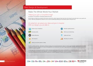 Web Design & Development
At LankaCom, we specialize in developing websites that work.
We will help you market your products and services online with a distinct edge with web sites that will increase hits and add value to your goods and
services. Web sites developed by LankaCom will not only be aesthetically pleasing but functionally superior and easy to use.
We offer usability evaluation, information architecture design and concept development, design of custom page templates, implementation of content
management solutions, integration of custom web applications, site maintenance and search engine placement consulting. We develop solutions that
conform to industry standards.
All web applications developed by LankaCom will be screened using the latest tools to assess and identify any vulnerabilities which will either be rectified
or if such features are essential for the application, such will be highlighted to ensure that customers are aware of any potential loopholes. Customers
who opt for maintenance services will have their applications screened regularly to minimize any security threats.
Make The Whole World Your Market
"Helping you gain a Competitive Edge"
Strike out your competitors.
Generate profits.
Market effectively.
Gain exposure.
Make your business dreams a reality.
Maintain a global presence.
Rid the cost of advertising.
Update with ease.
Educate your customers.
At LankaCom, we weave your ideas and give it character.
With our designs you are able to
Web Design & Development26
SMART
INTERNET FOR
BUSINESS
CLOUD
SERVICES
APPLICATION.
INFRASTRUCTURE.
WiFi
ACCESS
SOLUTIONS
IP-VPN
BRANCH
CONNECTIVITY
SYSTEM
INTEGRATION
SERVERS. ROUTERS.
CABLING. CCTV
DIGITAL MEDIA
SOLUTIONS
IPTV. MEDIA STREAMING.
DIGITAL SIGNAGE.
OPEN SOURCE
SERVER
SOLUTIONS
VIDEO
CONFERENCE
SOLUTIONS
WEB
SOLUTIONS
CMS. APPLICATION.
E-COMMERCE. HOSTING.
IT SECURITY
PENETRATION TESTING.
VULNERABILITY ASSESSMENT.
FIREWALLS.
DISASTER
RECOVERY &
BUSINESS
CONTINUITY
EMAIL
SOLUTIONS
CLOUD. HYBRID.
ON-PREMISES.
 