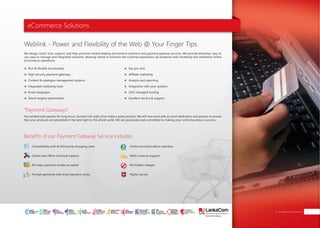 eCommerce Solutions
"Payment Gateways"
Benefits of our Payment Gateway Service includes
Weblink - Power and Flexibility of the Web @ Your Finger Tips
You worked with passion for long hours, burned mid night oil to make a great product. We will now work with as much dedication and passion to ensure
that your products are presented in the best light to the whole world. We are passionate and committed to making your online business a success.
We design, build, host, support, and help promote market-leading eCommerce solutions and payment gateway services. We provide attractive, easy to
use, easy to manage and integrated solutions, allowing clients to enhance the customer experience, be proactive with marketing and streamline online
eCommerce operations.
Rich & flexible functionality
High security payment gateways
Content & catalogue management systems
Integrated marketing tools
Email campaigns
Search engine optimization
Pay per click
Affiliate marketing
Analysis and reporting
Integration with your systems
24x7 managed hosting
Excellent service & support
Compatibility with all third party shopping carts.
Online and offline technical support.
All major payment modes accepted.
Prompt payments with short payment cycles.
Online merchant admin interface.
Multi currency support.
No hidden charges.
Highly secure.
E-commerce Solutions 27
SMART
INTERNET FOR
BUSINESS
CLOUD
SERVICES
APPLICATION.
INFRASTRUCTURE.
WiFi
ACCESS
SOLUTIONS
IP-VPN
BRANCH
CONNECTIVITY
SYSTEM
INTEGRATION
SERVERS. ROUTERS.
CABLING. CCTV
DIGITAL MEDIA
SOLUTIONS
IPTV. MEDIA STREAMING.
DIGITAL SIGNAGE.
OPEN SOURCE
SERVER
SOLUTIONS
VIDEO
CONFERENCE
SOLUTIONS
WEB
SOLUTIONS
CMS. APPLICATION.
E-COMMERCE. HOSTING.
IT SECURITY
PENETRATION TESTING.
VULNERABILITY ASSESSMENT.
FIREWALLS.
DISASTER
RECOVERY &
BUSINESS
CONTINUITY
EMAIL
SOLUTIONS
CLOUD. HYBRID.
ON-PREMISES.
 