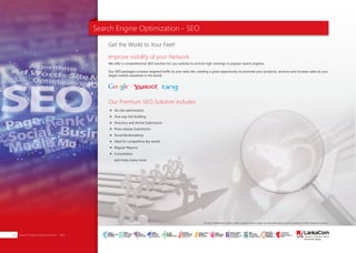 Search Engine Optimization - SEO
We offer a comprehensive SEO solution for you website to archive high rankings in popular search engines.
Our SEO packages increase targeted traffic to your web site, creating a great opportunity to promote your products, services and increase sales to your
target market anywhere in the world.
Get the World to Your Feet!
Improve visibility of your Network
Our Premium SEO Solution includes
On site optimization
One way link building
Directory and Article Submission
Press release Submission
Social Bookmarking
Ideal for competitive key words
Regular Reports
Consultation
and many many more
Search Engine Optimization - SEO28
All other trademarks, service marks, product names, logos and company names are the property of their respective owners.
SMART
INTERNET FOR
BUSINESS
CLOUD
SERVICES
APPLICATION.
INFRASTRUCTURE.
WiFi
ACCESS
SOLUTIONS
IP-VPN
BRANCH
CONNECTIVITY
SYSTEM
INTEGRATION
SERVERS. ROUTERS.
CABLING. CCTV
DIGITAL MEDIA
SOLUTIONS
IPTV. MEDIA STREAMING.
DIGITAL SIGNAGE.
OPEN SOURCE
SERVER
SOLUTIONS
VIDEO
CONFERENCE
SOLUTIONS
WEB
SOLUTIONS
CMS. APPLICATION.
E-COMMERCE. HOSTING.
IT SECURITY
PENETRATION TESTING.
VULNERABILITY ASSESSMENT.
FIREWALLS.
DISASTER
RECOVERY &
BUSINESS
CONTINUITY
EMAIL
SOLUTIONS
CLOUD. HYBRID.
ON-PREMISES.
 