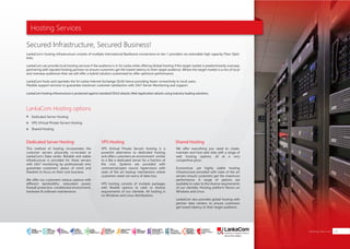 Hosting Services
LankaCom’s hosting infrastructure consists of multiple International Backbone connections to tier-1 providers via restorable high capacity Fiber Optic
links.
LankaCom can provide local hosting services if the audience is in Sri Lanka while offering Global hosting if the target market is predominantly overseas
partnering with reputed hosting partners to ensure customers get the lowest latency to their target audience. Where the target market is a mix of local
and overseas audiences then we will offer a hybrid solution customized to offer optimum performance.
LankaCom hosts and operates the Sri Lanka Internet Exchange (SLIX) hence providing faster connectivity to local users.
Flexible support services to guarantee maximum customer satisfaction with 24x7 Server Monitoring and support.
This method of hosting incorporates the
customer servers physically co-located at
LankaCom’s Data center. Reliable and stable
infrastructure is provided for these servers
with 24x7 monitoring by professionals who
guarantee customers’ peace of mind and
freedom to focus on their core business.
We offer our customers various options with
different bandwidths, redundant power,
firewall protection, conditioned environment,
hardware & software maintenance.
VPS (Virtual Private Server) hosting is a
powerful alternative to dedicated hosting
and offers customers an environment similar
to a like a dedicated server for a fraction of
the cost. Systems are provided with
commercial/open source hypervisors with
state of the art backup mechanisms where
customers need not worry of data loss.
VPS hosting consists of multiple packages
with flexible options to cater to diverse
requirements of our clientele. All hosting is
on Windows and Linux distributions.
LankaCom hosting infrastructure is protected against standard DDoS attacks, Web Application attacks using industry leading solutions.
LankaCom Hosting options
Dedicated Server Hosting VPS Hosting
Secured Infrastructure, Secured Business!
Dedicated Server Hosting
VPS (Virtual Private Server) Hosting
Shared Hosting
Shared Hosting
We offer everything you need to create,
maintain and host web sites with a range of
web hosting options, all at a very
competitive price.
Economical, yet highly stable hosting
infrastructure provided with state of the art
servers ensure customers get the maximum
performance. A range of options are
available to cater to the diverse requirements
of our clientele. Hosting platform flavors on
Windows and Linux.
LankaCom also provides global hosting with
partner data centers, to ensure customers
get lowest latency to their target audience.
Hosting Services 29
SMART
INTERNET FOR
BUSINESS
CLOUD
SERVICES
APPLICATION.
INFRASTRUCTURE.
WiFi
ACCESS
SOLUTIONS
IP-VPN
BRANCH
CONNECTIVITY
SYSTEM
INTEGRATION
SERVERS. ROUTERS.
CABLING. CCTV
DIGITAL MEDIA
SOLUTIONS
IPTV. MEDIA STREAMING.
DIGITAL SIGNAGE.
OPEN SOURCE
SERVER
SOLUTIONS
VIDEO
CONFERENCE
SOLUTIONS
WEB
SOLUTIONS
CMS. APPLICATION.
E-COMMERCE. HOSTING.
IT SECURITY
PENETRATION TESTING.
VULNERABILITY ASSESSMENT.
FIREWALLS.
DISASTER
RECOVERY &
BUSINESS
CONTINUITY
EMAIL
SOLUTIONS
CLOUD. HYBRID.
ON-PREMISES.
 
