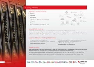 Hosting Services
Hosting Services30
Platform Common Features
Secured Web Hosting
Features of Secured Hosting infrastructure;
Reseller Hosting
LankaCom, the pioneer in hosting protects your critical web applications using state of the art Web application firewalls.
Mitigating vulnerability through software code modification may sometime take months, but LankaCom’s web application firewall virtually patches the
application vulnerability by reducing the window of exposure and the cost of emergency fix and test cycles.
LankaCom as a pioneer in Web Hosting extends its state of the art Web Hosting infrastructure to facilitate Resellers to start their own web hosting
services at a minimum cost, without the need to be involved in developing and maintaining the base infrastructure.
This Solution is ideal for Web Design firms, Software Developers, System Integrators etc who wish to offer web hosting as a value added service.
Resellers will have control of their service with their own branding and control of the servers via customized control panels and name servers.
Apache / IIS
Control Panel
MySQL/ MSSQL
HTM, HTML, PHP, Python and PERL / CGI/ ASP.net
PHPMyAdmin
SSL support
CMS support, (Wordpress, Joomla, Drupal,... more)
HTTP protocol, platform, and XML protection
Automatically learns web application structure and user behavior
Protection against malware-based fraud
Virtually patches applications through vulnerability scanner integration
Delivers high performance, drop-in deployment and clear,
Business-relevant reporting and alerts
Fully addresses PCI DSS requirement 6.6
All other trademarks, service marks, product names, logos and company names are the property of their respective owners.
SMART
INTERNET FOR
BUSINESS
CLOUD
SERVICES
APPLICATION.
INFRASTRUCTURE.
WiFi
ACCESS
SOLUTIONS
IP-VPN
BRANCH
CONNECTIVITY
SYSTEM
INTEGRATION
SERVERS. ROUTERS.
CABLING. CCTV
DIGITAL MEDIA
SOLUTIONS
IPTV. MEDIA STREAMING.
DIGITAL SIGNAGE.
OPEN SOURCE
SERVER
SOLUTIONS
VIDEO
CONFERENCE
SOLUTIONS
WEB
SOLUTIONS
CMS. APPLICATION.
E-COMMERCE. HOSTING.
IT SECURITY
PENETRATION TESTING.
VULNERABILITY ASSESSMENT.
FIREWALLS.
DISASTER
RECOVERY &
BUSINESS
CONTINUITY
EMAIL
SOLUTIONS
CLOUD. HYBRID.
ON-PREMISES.
 