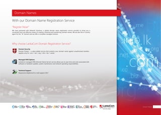 Domain Names
With our Domain Name Registration Service
"Register Now!"
Domain Security
Managed DNS Options
Technical Support
Why choose LankaCom Domain Registration Service?
We have partnered with Network Solutions, a global domain name registration service provider to bring you a
convenient and cost effective means of creating, renewing and transferring, domain names. We are also the in-country
agent for the ".lk" domain and we offer a complete managed solution.
Domain Protect - a value-added service that protects your domain name against unauthorized transfers
(applies only for .com / .net / .org / .info / .biz / .name)
LankaCom managed-DNS (Domain Name Server) service allows you to save time and costs associated with
software or hardware updates, system maintenance and network operating responsibilities.
Responsive telephone & e-mail support 24x7
Mainframe
Domain Names 31
SMART
INTERNET FOR
BUSINESS
CLOUD
SERVICES
APPLICATION.
INFRASTRUCTURE.
WiFi
ACCESS
SOLUTIONS
IP-VPN
BRANCH
CONNECTIVITY
SYSTEM
INTEGRATION
SERVERS. ROUTERS.
CABLING. CCTV
DIGITAL MEDIA
SOLUTIONS
IPTV. MEDIA STREAMING.
DIGITAL SIGNAGE.
OPEN SOURCE
SERVER
SOLUTIONS
VIDEO
CONFERENCE
SOLUTIONS
WEB
SOLUTIONS
CMS. APPLICATION.
E-COMMERCE. HOSTING.
IT SECURITY
PENETRATION TESTING.
VULNERABILITY ASSESSMENT.
FIREWALLS.
DISASTER
RECOVERY &
BUSINESS
CONTINUITY
EMAIL
SOLUTIONS
CLOUD. HYBRID.
ON-PREMISES.
 