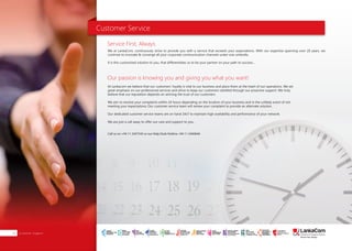Customer Service
We at LankaCom, continuously strive to provide you with a service that exceeds your expectations. With our expertise spanning over 20 years, we
continue to innovate & converge all your corporate communication channels under one umbrella.
It is this customized solution to you, that differentiates us to be your partner on your path to success…
At Lankacom we believe that our customers’ loyalty is vital to our business and place them at the heart of our operations. We set
great emphasis on our professional services and strive to keep our customers satisfied through our proactive support. We truly
believe that our reputation depends on winning the trust of our customers.
We aim to resolve your complaints within 24 hours depending on the location of your business and in the unlikely event of not
meeting your expectations; Our customer service team will review your complaint to provide an alternate solution.
Our dedicated customer service teams are on hand 24x7 to maintain high availability and performance of your network.
We are just a call away to offer our care and support to you.
Call us on +94 11 2437545 or our Help Desk Hotline +94 11 2440644
Service First, Always.
Our passion is knowing you and giving you what you want!
Customer Support32
SMART
INTERNET FOR
BUSINESS
CLOUD
SERVICES
APPLICATION.
INFRASTRUCTURE.
WiFi
ACCESS
SOLUTIONS
IP-VPN
BRANCH
CONNECTIVITY
SYSTEM
INTEGRATION
SERVERS. ROUTERS.
CABLING. CCTV
DIGITAL MEDIA
SOLUTIONS
IPTV. MEDIA STREAMING.
DIGITAL SIGNAGE.
OPEN SOURCE
SERVER
SOLUTIONS
VIDEO
CONFERENCE
SOLUTIONS
WEB
SOLUTIONS
CMS. APPLICATION.
E-COMMERCE. HOSTING.
IT SECURITY
PENETRATION TESTING.
VULNERABILITY ASSESSMENT.
FIREWALLS.
DISASTER
RECOVERY &
BUSINESS
CONTINUITY
EMAIL
SOLUTIONS
CLOUD. HYBRID.
ON-PREMISES.
 