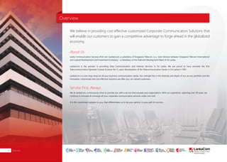 Overview
About Us
Lanka Communication Services (Pvt) Ltd. (LankaCom), a subsidiary of Singapore Telecom, is a Joint Venture between Singapore Telecom International
and Capital Development and Investment Company - a subsidiary of the National Development Bank of Sri Lanka,
LankaCom is the pioneer in providing Data Communication and Internet Services in Sri Lanka. We are proud to have received the first
Telecommunication Operator License (License No 1), upon liberalization of the Telecommunication Sector in Sri Lanka in 1991.
LankaCom is a one-stop-shop for all your business communication needs. Our strength lies in the diversity and depth of our service portfolio and the
innovative, customized and cost effective solutions we offer you, our valued customers.
Service First, Always.
We at LankaCom, continuously strive to provide you with a service that exceeds your expectations. With our experience spanning over 20 years, we
continue to innovate & converge all your corporate communication services under one roof.
It is this customized solution to you, that differentiates us to be your partner in your path to success...
We believe in providing cost effective customized Corporate Communication Solutions that
will enable our customers to gain a competitive advantage to forge ahead in the globalized
economy.
Overview02
SMART
INTERNET FOR
BUSINESS
CLOUD
SERVICES
APPLICATION.
INFRASTRUCTURE.
WiFi
ACCESS
SOLUTIONS
IP-VPN
BRANCH
CONNECTIVITY
SYSTEM
INTEGRATION
SERVERS. ROUTERS.
CABLING. CCTV
DIGITAL MEDIA
SOLUTIONS
IPTV. MEDIA STREAMING.
DIGITAL SIGNAGE.
OPEN SOURCE
SERVER
SOLUTIONS
VIDEO
CONFERENCE
SOLUTIONS
WEB
SOLUTIONS
CMS. APPLICATION.
E-COMMERCE. HOSTING.
IT SECURITY
PENETRATION TESTING.
VULNERABILITY ASSESSMENT.
FIREWALLS.
DISASTER
RECOVERY &
BUSINESS
CONTINUITY
EMAIL
SOLUTIONS
CLOUD. HYBRID.
ON-PREMISES.
 