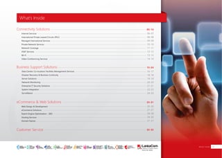Connectivity Solutions
Business Support Solutions
eCommerce & Web Solutions
Customer Service
Internet Services
International Private Leased Circuits (IPLC)
Managed International Services
Private Network Services
Network Coverage
VSAT Services
Wi-Fi
Video Conferencing Services
06-07
08-08
09-09
10-10
11-11
12-12
13-13
14-14
Data Center/ Co-location/ Facilities Management Services
Disaster Recovery & Business Continuity
Server Solutions
Network Monitoring
Enterprise IT Security Solutions
System Integration
Surveillance
Web Design & Development
eCommerce Solutions
Search Engine Optimization - SEO
Hosting Services
Domain Names
05-14
16-17
18-18
19-19
20-20
21-21
22-23
24-24
15-24
26-26
27-27
28-28
29-30
31-31
25-31
32-32
What’s Inside
What’s Inside 03SMART
INTERNET FOR
BUSINESS
CLOUD
SERVICES
APPLICATION.
INFRASTRUCTURE.
WiFi
ACCESS
SOLUTIONS
IP-VPN
BRANCH
CONNECTIVITY
SYSTEM
INTEGRATION
SERVERS. ROUTERS.
CABLING. CCTV
DIGITAL MEDIA
SOLUTIONS
IPTV. MEDIA STREAMING.
DIGITAL SIGNAGE.
OPEN SOURCE
SERVER
SOLUTIONS
VIDEO
CONFERENCE
SOLUTIONS
WEB
SOLUTIONS
CMS. APPLICATION.
E-COMMERCE. HOSTING.
IT SECURITY
PENETRATION TESTING.
VULNERABILITY ASSESSMENT.
FIREWALLS.
DISASTER
RECOVERY &
BUSINESS
CONTINUITY
EMAIL
SOLUTIONS
CLOUD. HYBRID.
ON-PREMISES.
 