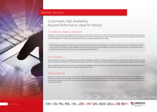 Internet Services
"Connectivity Made Convenient"
Our Strengths
Trusted Internet
LankaCom is the pioneer in providing internet services to corporates in Sri Lanka since 1995. We have retained the leadership position by continuously
innovating services and adding value to our existing solutions to meet evolving customer needs. LankaCom remains the premium quality Internet service
provider sought after by many multi nationals and blue-chip companies operating in Sri Lanka.
We will bridge any distance. You'll be surprised to know how far we will go to make things work. Talk to us and let us help you unleash the potential
of the Internet. We offer you high bandwidth capacities low latency and high availability using robust technology with an exceptional level of
customer care. We will even offer you a service level guarantee (SLG)/(SLA).
Today LankaCom connects to the global Internet via STM-4 (620Mbps) and STM-1 (155Mbps) backbone links to several Tier-01 service providers in Asia,
Europe, and the US. Availability of multiple peering points ensure that customers will have the lowest latency possible and the highest level of reliability.
We are capable of providing connectivity to customers upto 300Mbps using our own secure wireless infrastructure. Our islandwide wireless infrastructure
network offers customers wireless connectivity as the preferred choice.
Security is a major concern in using Internet and customers seeking secure Internet access are offered the Trusted Internet Service. This VPN service is
an end to end clean pipe dedicated Internet route coupled with our own Solution Box (a Linux server). The solution includes modules to filter/control
unwanted web requests, secure the local area network, automatically handle load balancing and maintain a resident fail-over system with redundant
links in case of failure.
Customized, High Availability,
Assured Performance, Value for Money!
About Us | PAGE 01Internet Services06
SMART
INTERNET FOR
BUSINESS
CLOUD
SERVICES
APPLICATION.
INFRASTRUCTURE.
WiFi
ACCESS
SOLUTIONS
IP-VPN
BRANCH
CONNECTIVITY
SYSTEM
INTEGRATION
SERVERS. ROUTERS.
CABLING. CCTV
DIGITAL MEDIA
SOLUTIONS
IPTV. MEDIA STREAMING.
DIGITAL SIGNAGE.
OPEN SOURCE
SERVER
SOLUTIONS
VIDEO
CONFERENCE
SOLUTIONS
WEB
SOLUTIONS
CMS. APPLICATION.
E-COMMERCE. HOSTING.
IT SECURITY
PENETRATION TESTING.
VULNERABILITY ASSESSMENT.
FIREWALLS.
DISASTER
RECOVERY &
BUSINESS
CONTINUITY
EMAIL
SOLUTIONS
CLOUD. HYBRID.
ON-PREMISES.
 