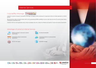Internet Services
Advantages of LankaCom Internet Services
Different packages to suite exact customer
requirements
Customized routing to suite business
requirements
24x7 On-site support
On-demand bandwidth
Customized solutions to meet specialized
requirements
Islandwide coverage
Internet Services 07
CorporatePlus Advantage
LankaCom is proud to introduce CorporatePlus Advantage, the flagship solution developed for organizations that are critically dependent on Internet
services.
We are the first to offer an Internet solution with an SLA, guaranteeing 99.99% availability of service, Jitter factor less than 5% and the lowest latency
commitment to identified servers.
Customers with less critical applications have a choice of packages each with a unique set of features and options to meet most business requirements.
SMART
INTERNET FOR
BUSINESS
CLOUD
SERVICES
APPLICATION.
INFRASTRUCTURE.
WiFi
ACCESS
SOLUTIONS
IP-VPN
BRANCH
CONNECTIVITY
SYSTEM
INTEGRATION
SERVERS. ROUTERS.
CABLING. CCTV
DIGITAL MEDIA
SOLUTIONS
IPTV. MEDIA STREAMING.
DIGITAL SIGNAGE.
OPEN SOURCE
SERVER
SOLUTIONS
VIDEO
CONFERENCE
SOLUTIONS
WEB
SOLUTIONS
CMS. APPLICATION.
E-COMMERCE. HOSTING.
IT SECURITY
PENETRATION TESTING.
VULNERABILITY ASSESSMENT.
FIREWALLS.
DISASTER
RECOVERY &
BUSINESS
CONTINUITY
EMAIL
SOLUTIONS
CLOUD. HYBRID.
ON-PREMISES.
 