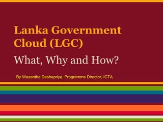 Lanka Government
Cloud (LGC)
What, Why and How?
By Wasantha Deshapriya, Programme Director, ICTA

 