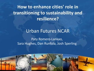 How to enhance cities' role in
transitioning to sustainability and
resilience?

Urban Futures NCAR
Paty Romero-Lankao,
Sara Hughes, Dan Runfola, Josh Sperling

 