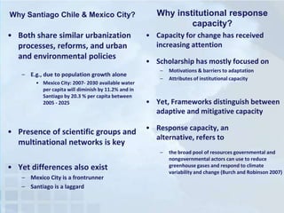 Why Santiago Chile & Mexico City?

• Both share similar urbanization
processes, reforms, and urban
and environmental policies
– E.g., due to population growth alone
• Mexico City: 2007- 2030 available water
per capita will diminish by 11.2% and in
Santiago by 20.3 % per capita between
2005 - 2025

• Presence of scientific groups and
multinational networks is key

Why institutional response
capacity?
• Capacity for change has received
increasing attention
• Scholarship has mostly focused on
–
–

• Yet, Frameworks distinguish between
adaptive and mitigative capacity
• Response capacity, an
alternative, refers to
–

• Yet differences also exist
– Mexico City is a frontrunner
– Santiago is a laggard

Motivations & barriers to adaptation
Attributes of institutional capacity

the broad pool of resources governmental and
nongovernmental actors can use to reduce
greenhouse gases and respond to climate
variability and change (Burch and Robinson 2007)

 