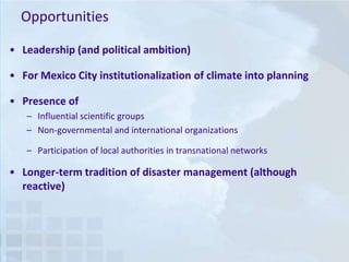 Opportunities
• Leadership (and political ambition)
• For Mexico City institutionalization of climate into planning

• Presence of
– Influential scientific groups
– Non-governmental and international organizations
– Participation of local authorities in transnational networks

• Longer-term tradition of disaster management (although
reactive)

 