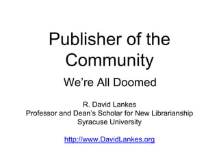 Publisher of the 
Community 
We’re All Doomed 
R. David Lankes 
Professor and Dean’s Scholar for New Librarianship 
Syracuse University 
http://www.DavidLankes.org 
 
