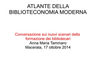 ATLANTE DELLA 
BIBLIOTECONOMIA MODERNA 
Conversazione sui nuovi scenari della 
formazione dei bibliotecari 
Anna Maria Tammaro 
Macerata, 17 ottobre 2014 
 
