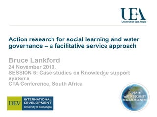 Action research for social learning and water
governance – a facilitative service approach
Bruce Lankford
24 November 2010.
SESSION 6: Case studies on Knowledge support
systems
CTA Conference, South Africa
 