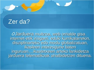 Zer da? Jarduera  multzoa, web orrialde gisa internet-etik irisgarri, eduki kurrikalarrekin, disziplinarteko edo modu globalizatuan, ikasleen interesgune baten inguruan....ikastetxeen arteko lankidetza jarduera telematikoak ahalbidetzen dituena. 